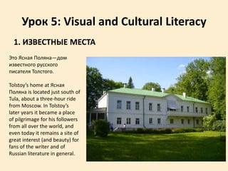 Урок 5: Visual and Cultural Literacy
1. ИЗВЕСТНЫЕ МЕСТА
Это Ясная Поляна—дом
известного русского
писателя Толстого.
Tolstoy’s home at Ясная
Поляна is located just south of
Tula, about a three-hour ride
from Moscow. In Tolstoy’s
later years it became a place
of pilgrimage for his followers
from all over the world, and
even today it remains a site of
great interest (and beauty) for
fans of the writer and of
Russian literature in general.
 