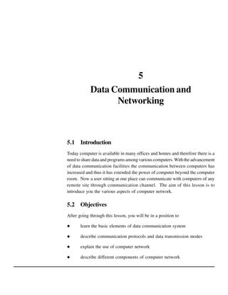 5
Data Communication and
Networking

5.1 Introduction
Today computer is available in many offices and homes and therefore there is a
need to share data and programs among various computers. With the advancement
of data communication facilities the communication between computers has
increased and thus it has extended the power of computer beyond the computer
room. Now a user sitting at one place can communicate with computers of any
remote site through communication channel. The aim of this lesson is to
introduce you the various aspects of computer network.

5.2 Objectives
After going through this lesson, you will be in a position to
learn the basic elements of data communication system
describe communication protocols and data transmission modes
explain the use of computer network
describe different components of computer network

 