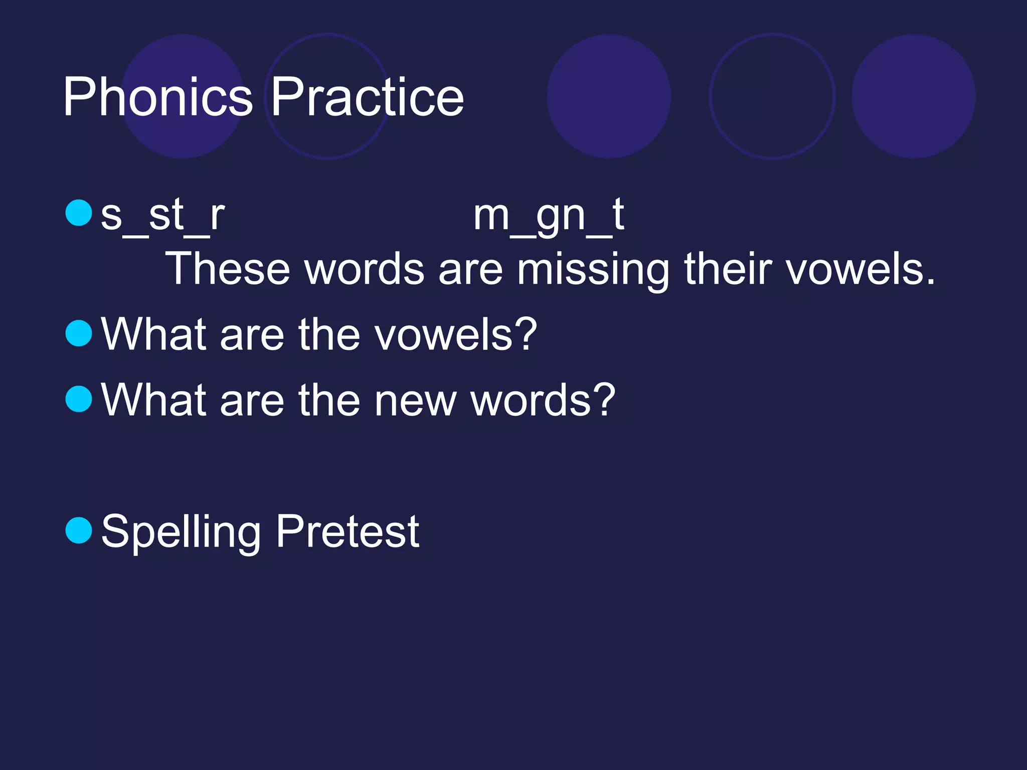 Phonics Practice 
s_st_r m_gn_t 
These words are missing their vowels. 
What are the vowels? 
What are the new words? 
Spelling Pretest 
 