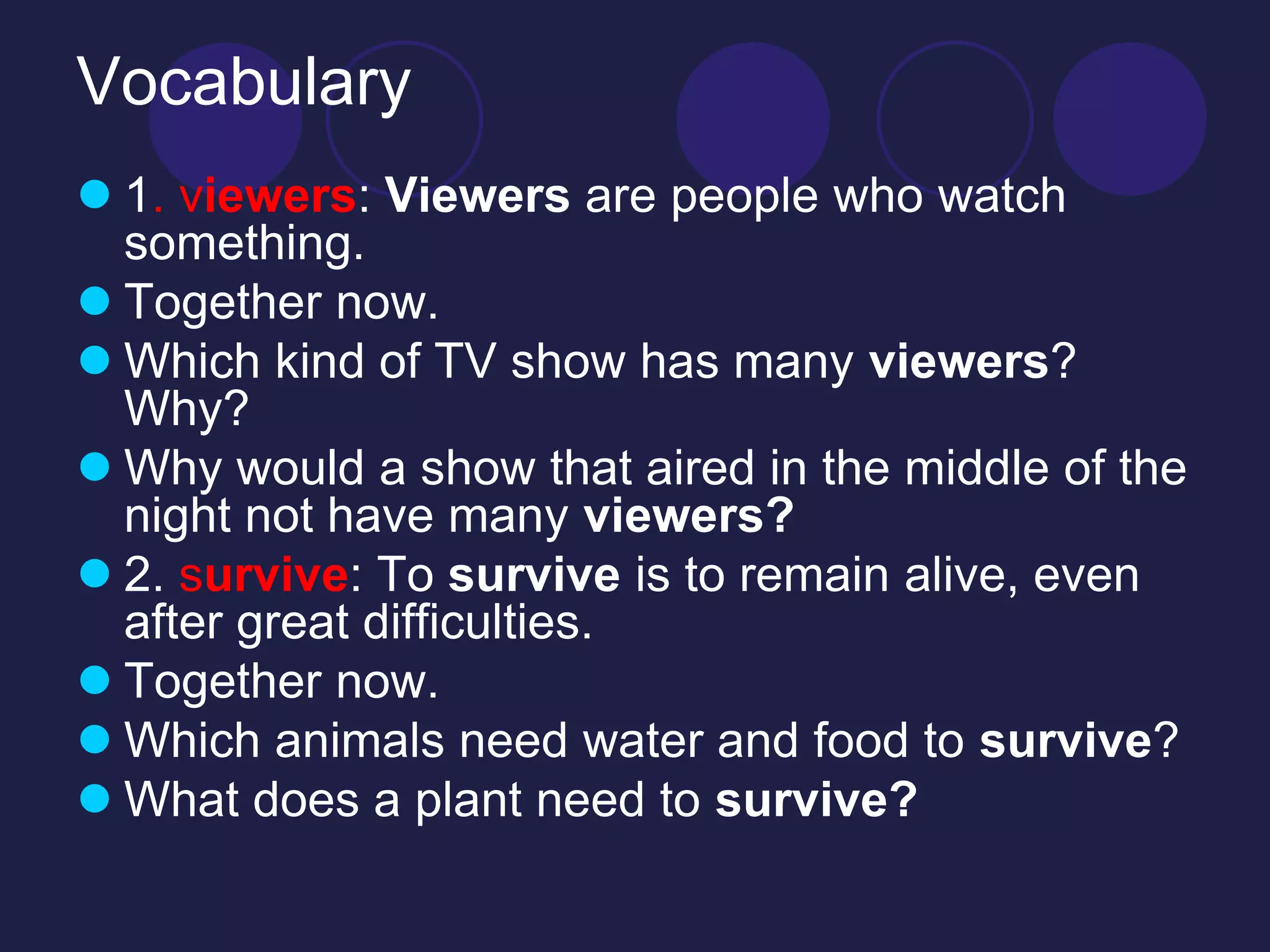 Vocabulary 
 1. viewers: Viewers are people who watch 
something. 
 Together now. 
 Which kind of TV show has many viewers? 
Why? 
 Why would a show that aired in the middle of the 
night not have many viewers? 
 2. survive: To survive is to remain alive, even 
after great difficulties. 
 Together now. 
 Which animals need water and food to survive? 
 What does a plant need to survive? 
 