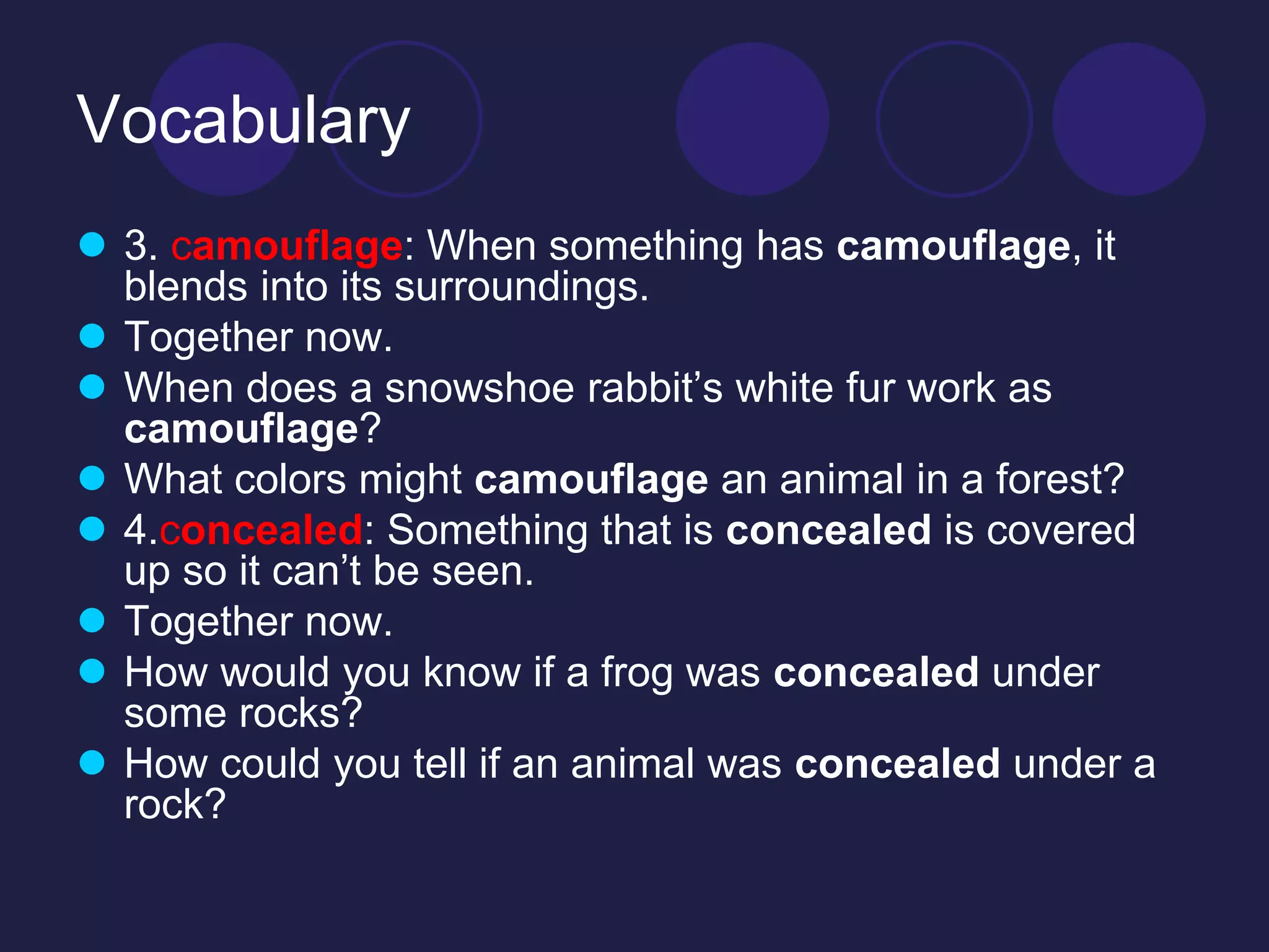 Vocabulary 
 3. camouflage: When something has camouflage, it 
blends into its surroundings. 
 Together now. 
 When does a snowshoe rabbit’s white fur work as 
camouflage? 
 What colors might camouflage an animal in a forest? 
 4.concealed: Something that is concealed is covered 
up so it can’t be seen. 
 Together now. 
 How would you know if a frog was concealed under 
some rocks? 
 How could you tell if an animal was concealed under a 
rock? 
 