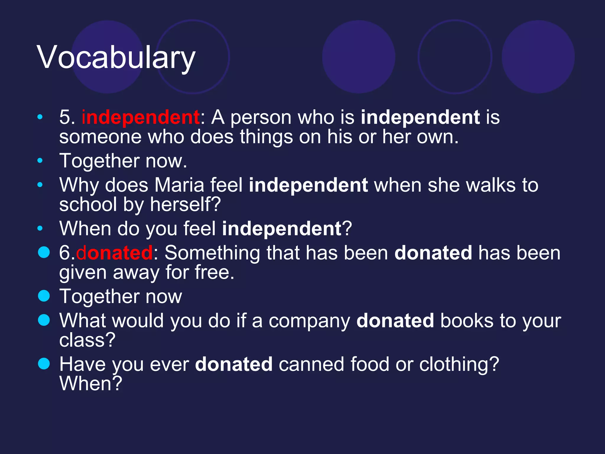 Vocabulary 
• 5. independent: A person who is independent is 
someone who does things on his or her own. 
• Together now. 
• Why does Maria feel independent when she walks to 
school by herself? 
• When do you feel independent? 
 6.donated: Something that has been donated has been 
given away for free. 
 Together now 
 What would you do if a company donated books to your 
class? 
 Have you ever donated canned food or clothing? 
When? 
 