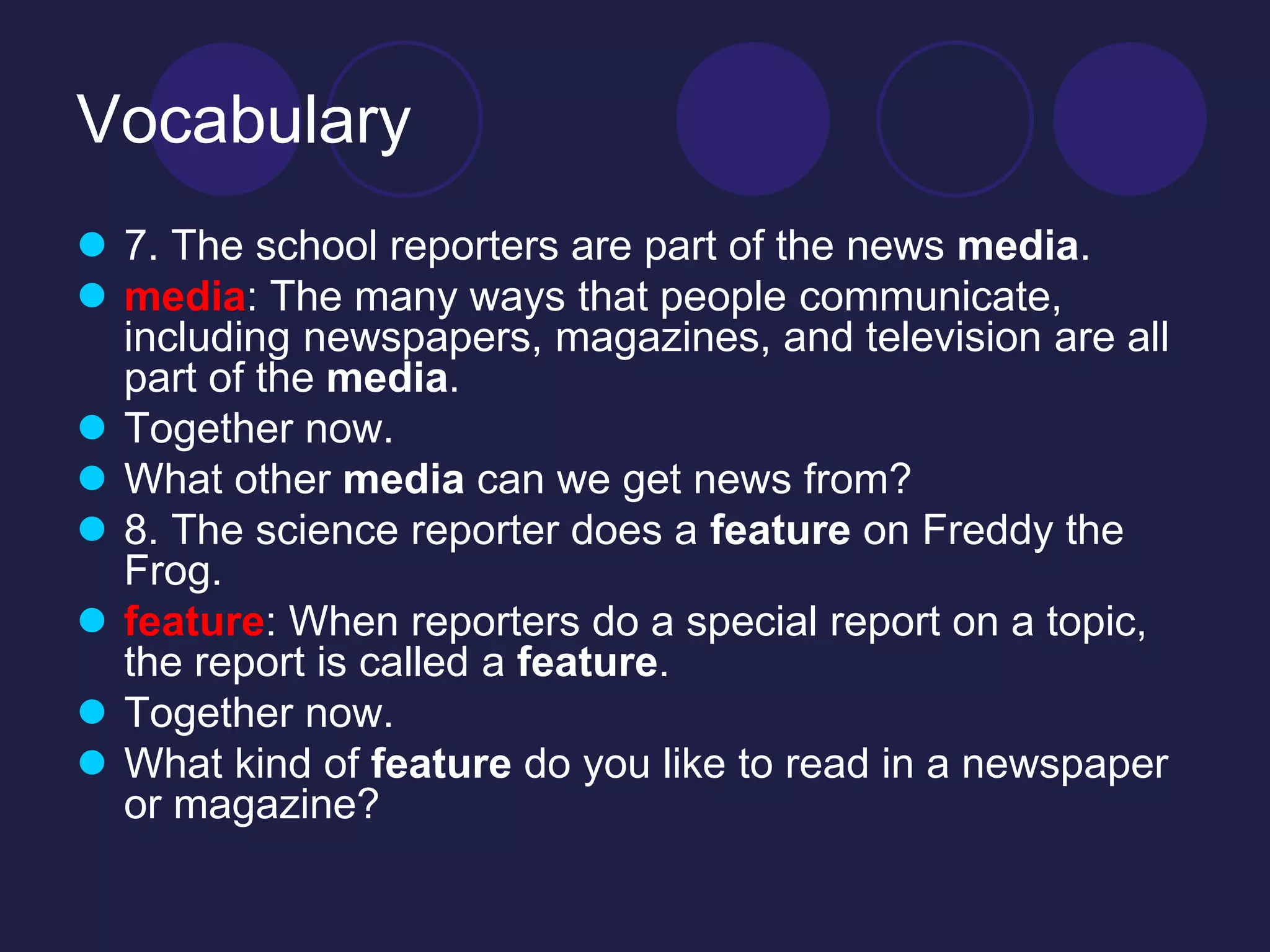 Vocabulary 
 7. The school reporters are part of the news media. 
 media: The many ways that people communicate, 
including newspapers, magazines, and television are all 
part of the media. 
 Together now. 
 What other media can we get news from? 
 8. The science reporter does a feature on Freddy the 
Frog. 
 feature: When reporters do a special report on a topic, 
the report is called a feature. 
 Together now. 
 What kind of feature do you like to read in a newspaper 
or magazine? 
 