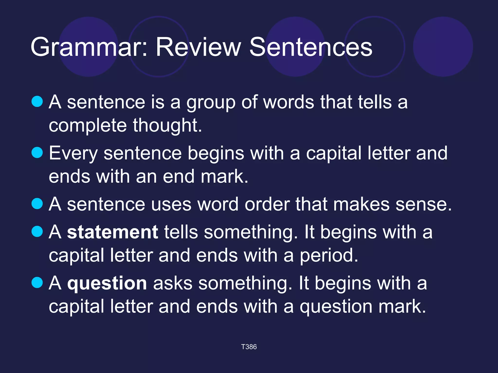 Grammar: Review Sentences 
 A sentence is a group of words that tells a 
complete thought. 
 Every sentence begins with a capital letter and 
ends with an end mark. 
 A sentence uses word order that makes sense. 
 A statement tells something. It begins with a 
capital letter and ends with a period. 
 A question asks something. It begins with a 
capital letter and ends with a question mark. 
T386 
 