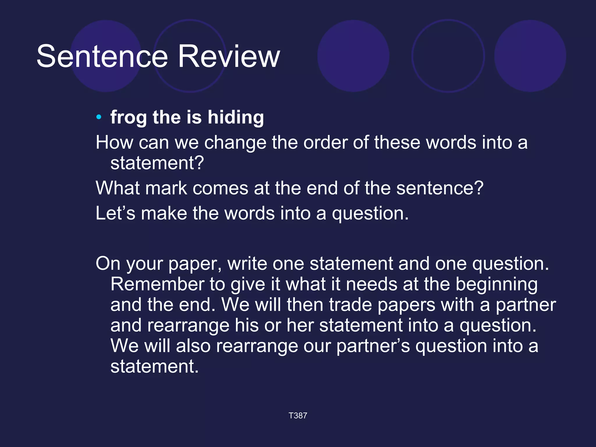 Sentence Review 
• frog the is hiding 
How can we change the order of these words into a 
statement? 
What mark comes at the end of the sentence? 
Let’s make the words into a question. 
On your paper, write one statement and one question. 
Remember to give it what it needs at the beginning 
and the end. We will then trade papers with a partner 
and rearrange his or her statement into a question. 
We will also rearrange our partner’s question into a 
statement. 
T387 
