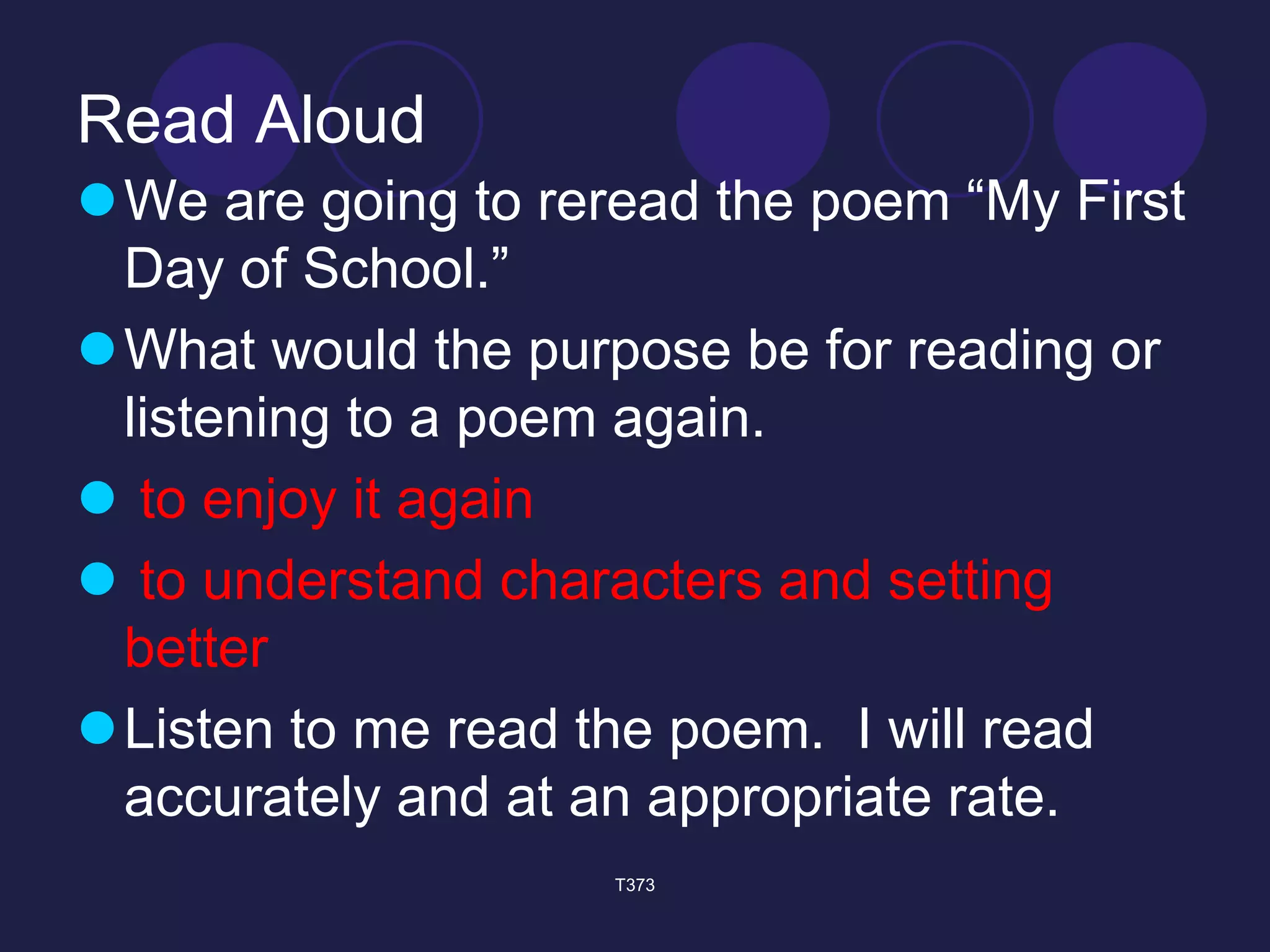 Read Aloud 
 We are going to reread the poem “My First 
Day of School.” 
What would the purpose be for reading or 
listening to a poem again. 
 to enjoy it again 
 to understand characters and setting 
better 
Listen to me read the poem. I will read 
accurately and at an appropriate rate. 
T373 
 