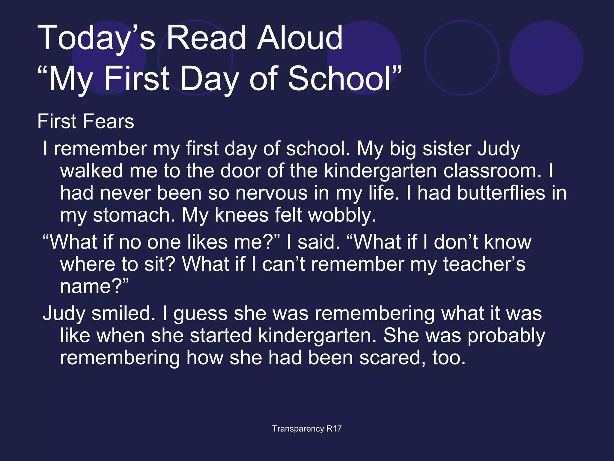 Today’s Read Aloud 
“My First Day of School” 
First Fears 
I remember my first day of school. My big sister Judy 
walked me to the door of the kindergarten classroom. I 
had never been so nervous in my life. I had butterflies in 
my stomach. My knees felt wobbly. 
“What if no one likes me?” I said. “What if I don’t know 
where to sit? What if I can’t remember my teacher’s 
name?” 
Judy smiled. I guess she was remembering what it was 
like when she started kindergarten. She was probably 
remembering how she had been scared, too. 
Transparency R17 
 