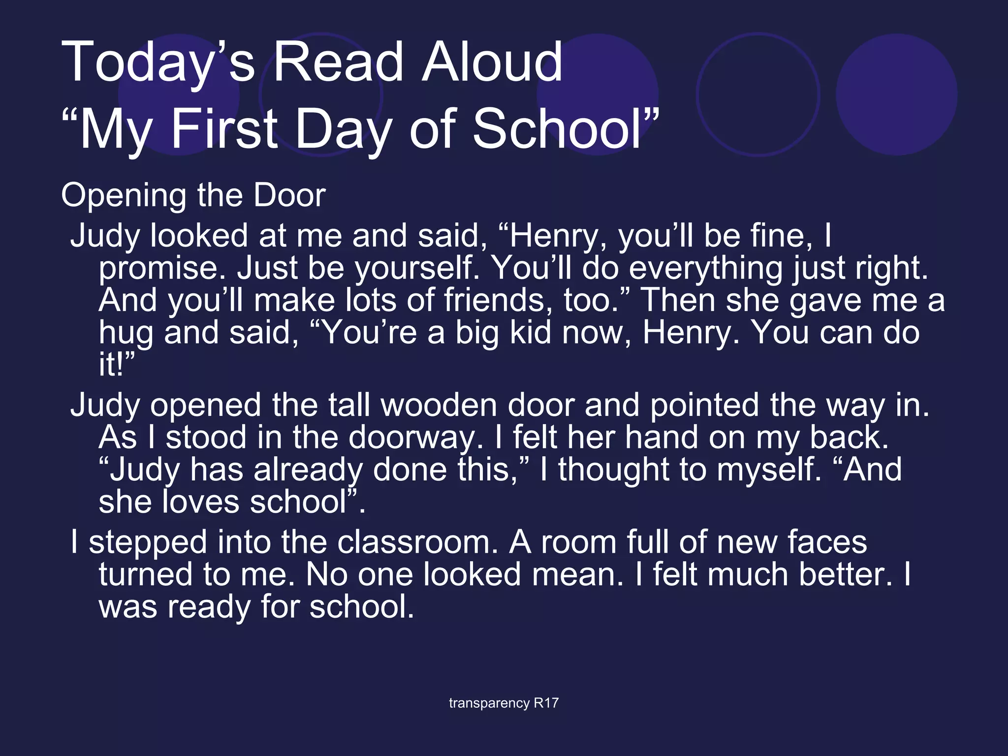 Today’s Read Aloud 
“My First Day of School” 
Opening the Door 
Judy looked at me and said, “Henry, you’ll be fine, I 
promise. Just be yourself. You’ll do everything just right. 
And you’ll make lots of friends, too.” Then she gave me a 
hug and said, “You’re a big kid now, Henry. You can do 
it!” 
Judy opened the tall wooden door and pointed the way in. 
As I stood in the doorway. I felt her hand on my back. 
“Judy has already done this,” I thought to myself. “And 
she loves school”. 
I stepped into the classroom. A room full of new faces 
turned to me. No one looked mean. I felt much better. I 
was ready for school. 
transparency R17 
 