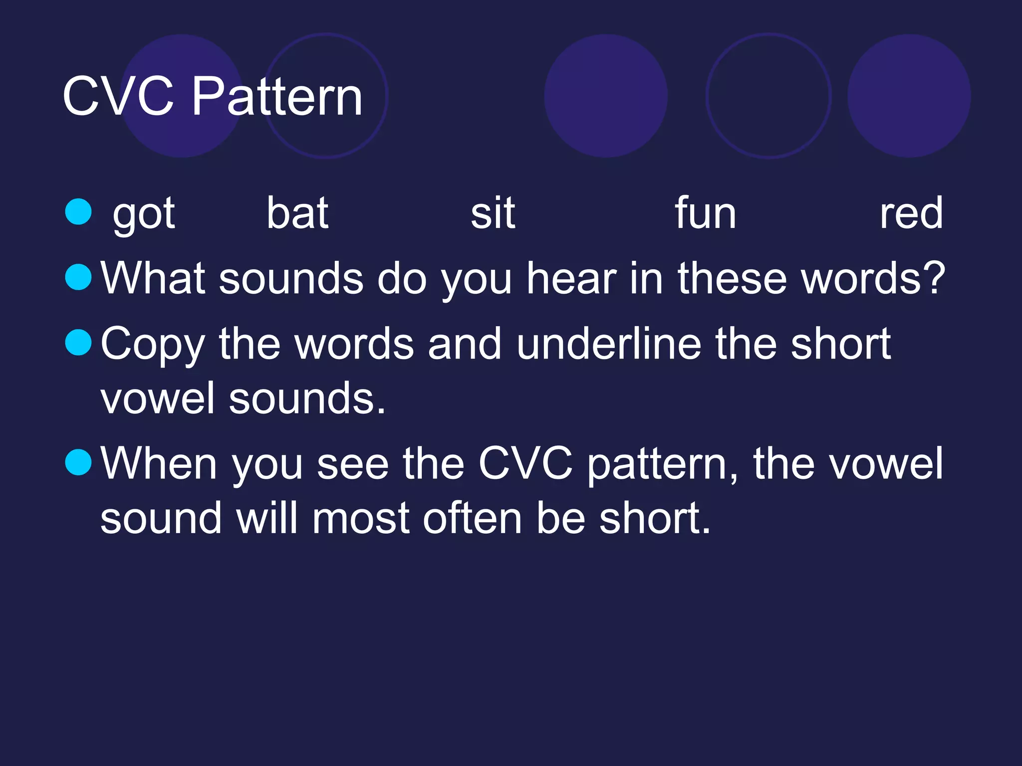 CVC Pattern 
 got bat sit fun red 
What sounds do you hear in these words? 
Copy the words and underline the short 
vowel sounds. 
When you see the CVC pattern, the vowel 
sound will most often be short. 
 