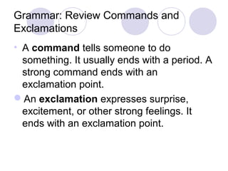 Grammar: Review Commands and 
Exclamations 
• A command tells someone to do 
something. It usually ends with a period. A 
strong command ends with an 
exclamation point. 
An exclamation expresses surprise, 
excitement, or other strong feelings. It 
ends with an exclamation point. 
 