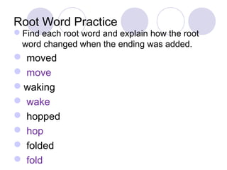 Root Word Practice 
Find each root word and explain how the root 
word changed when the ending was added. 
 moved 
 move 
waking 
 wake 
 hopped 
 hop 
 folded 
 fold 
 