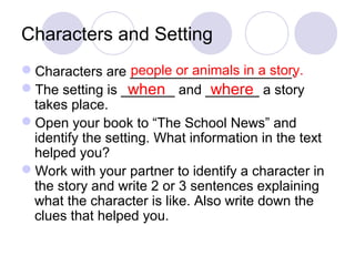 Characters and Setting 
Characters are _____________________. 
people or animals in a story. 
The setting is _______ when and _______ where 
a story 
takes place. 
Open your book to “The School News” and 
identify the setting. What information in the text 
helped you? 
Work with your partner to identify a character in 
the story and write 2 or 3 sentences explaining 
what the character is like. Also write down the 
clues that helped you. 
 