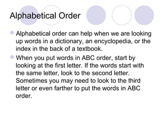 Alphabetical Order 
Alphabetical order can help when we are looking 
up words in a dictionary, an encyclopedia, or the 
index in the back of a textbook. 
When you put words in ABC order, start by 
looking at the first letter. If the words start with 
the same letter, look to the second letter. 
Sometimes you may need to look to the third 
letter or even farther to put the words in ABC 
order. 
 