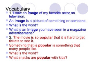 Vocabulary 
1. I saw an image of my favorite actor on 
television. 
An image is a picture of something or someone. 
What is the word? 
What is an image you have seen in a magazine 
advertisement? 
2. The movie is so popular that it is hard to get 
tickets to see it. 
Something that is popular is something that 
many people like. 
What is the word? 
What snacks are popular with kids? 
 