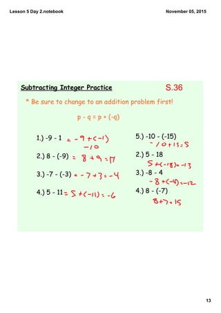 Lesson 5 Day 2.notebook
13
November 05, 2015
Subtracting Integer Practice
* Be sure to change to an addition problem first!
1.) -9 - 1
2.) 8 - (-9)
3.) -7 - (-3)
4.) 5 - 11
5.) -10 - (-15)
2.) 5 - 18
3.) -8 - 4
4.) 8 - (-7)
p - q = p + (-q)
S.36
 
