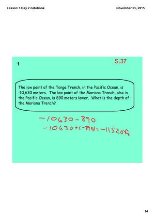 Lesson 5 Day 2.notebook
14
November 05, 2015
The low point of the Tonga Trench, in the Pacific Ocean, is
-10,630 meters. The low point of the Mariana Trench, also in
the Pacific Ocean, is 890 meters lower. What is the depth of
the Mariana Trench?
1  
S.37
 