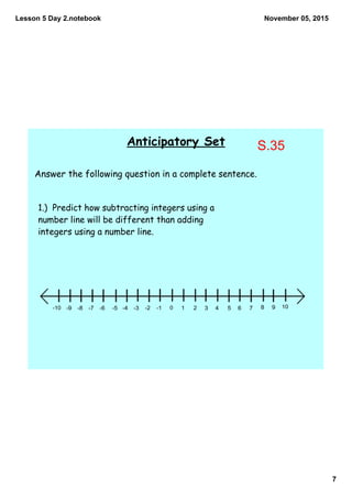Lesson 5 Day 2.notebook
7
November 05, 2015
Anticipatory Set
Answer the following question in a complete sentence.
1.) Predict how subtracting integers using a
number line will be different than adding
integers using a number line.
10 2 3 4 5 6 7 8 9 10­1­2­3­4­5­6­7­8­9­10
S.35
 
