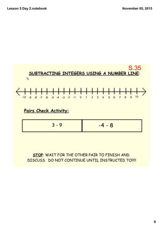 Lesson 5 Day 2.notebook
9
November 05, 2015
10 2 3 4 5 6 7 8 9 10­1­2­3­4­5­6­7­8­9­10
SUBTRACTING INTEGERS USING A NUMBER LINE:
Pairs Check Activity:
STOP: WAIT FOR THE OTHER PAIR TO FINISH AND
DISCUSS. DO NOT CONTINUE UNTIL INSTRUCTED TO!!!!!
3 - 9 -4 - 8
S.35
 
