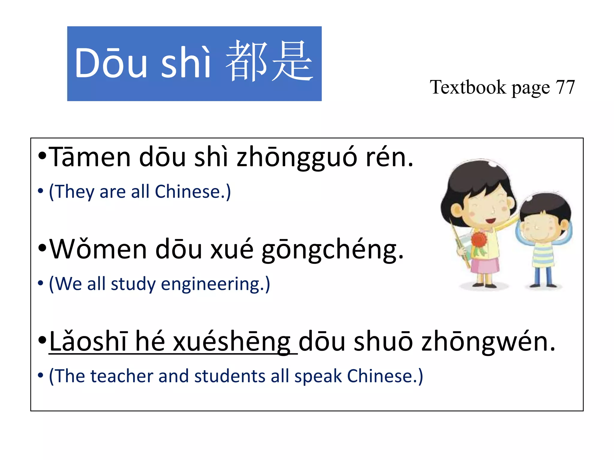 Dōu shì 都是
•Tāmen dōu shì zhōngguó rén.
• (They are all Chinese.)
•Wǒmen dōu xué gōngchéng.
• (We all study engineering.)
•Lǎoshī hé xuéshēng dōu shuō zhōngwén.
• (The teacher and students all speak Chinese.)
Textbook page 77
 