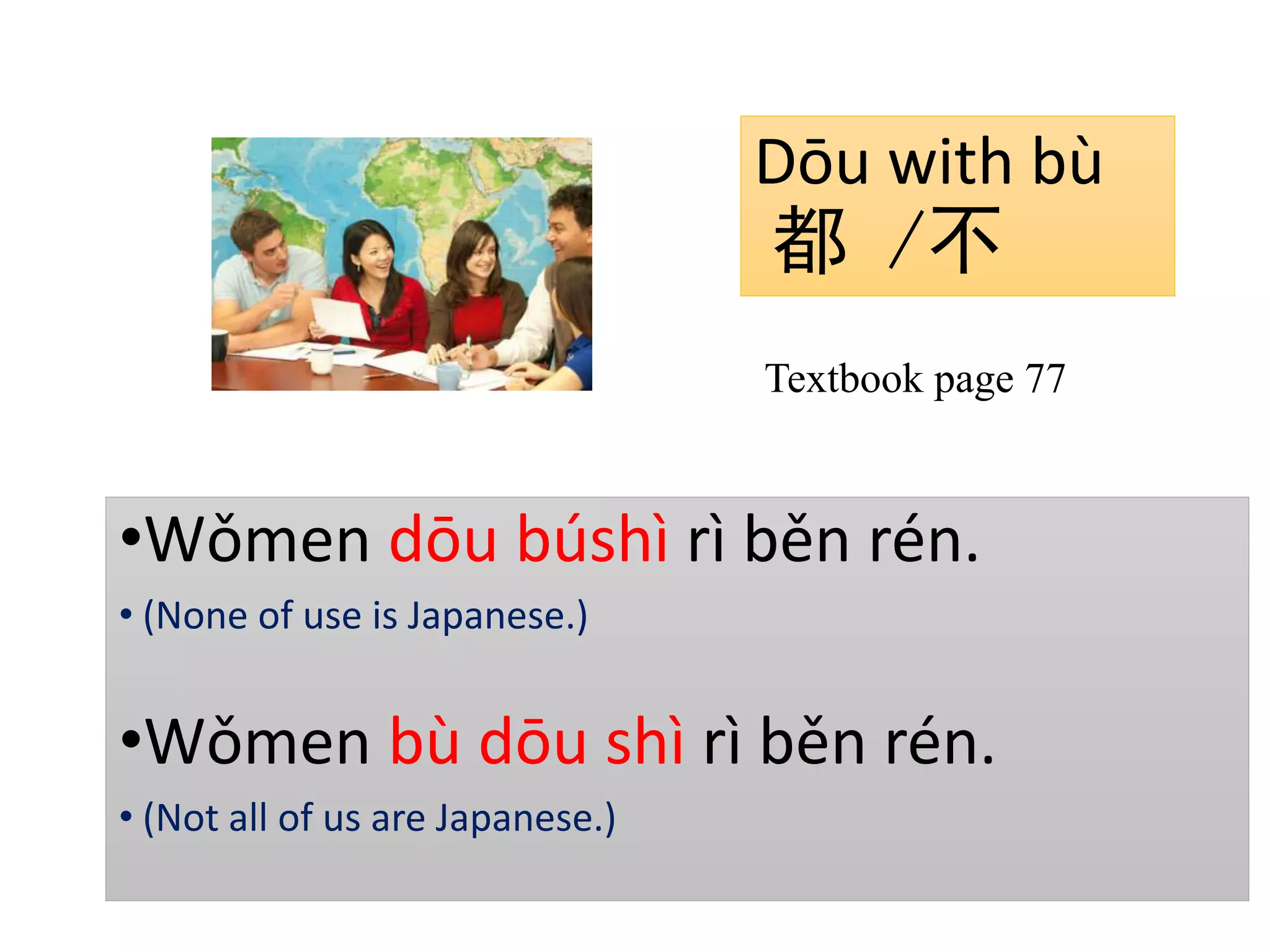 Dōu with bù
都 /不
•Wǒmen dōu búshì rì běn rén.
• (None of use is Japanese.)
•Wǒmen bù dōu shì rì běn rén.
• (Not all of us are Japanese.)
Textbook page 77
 