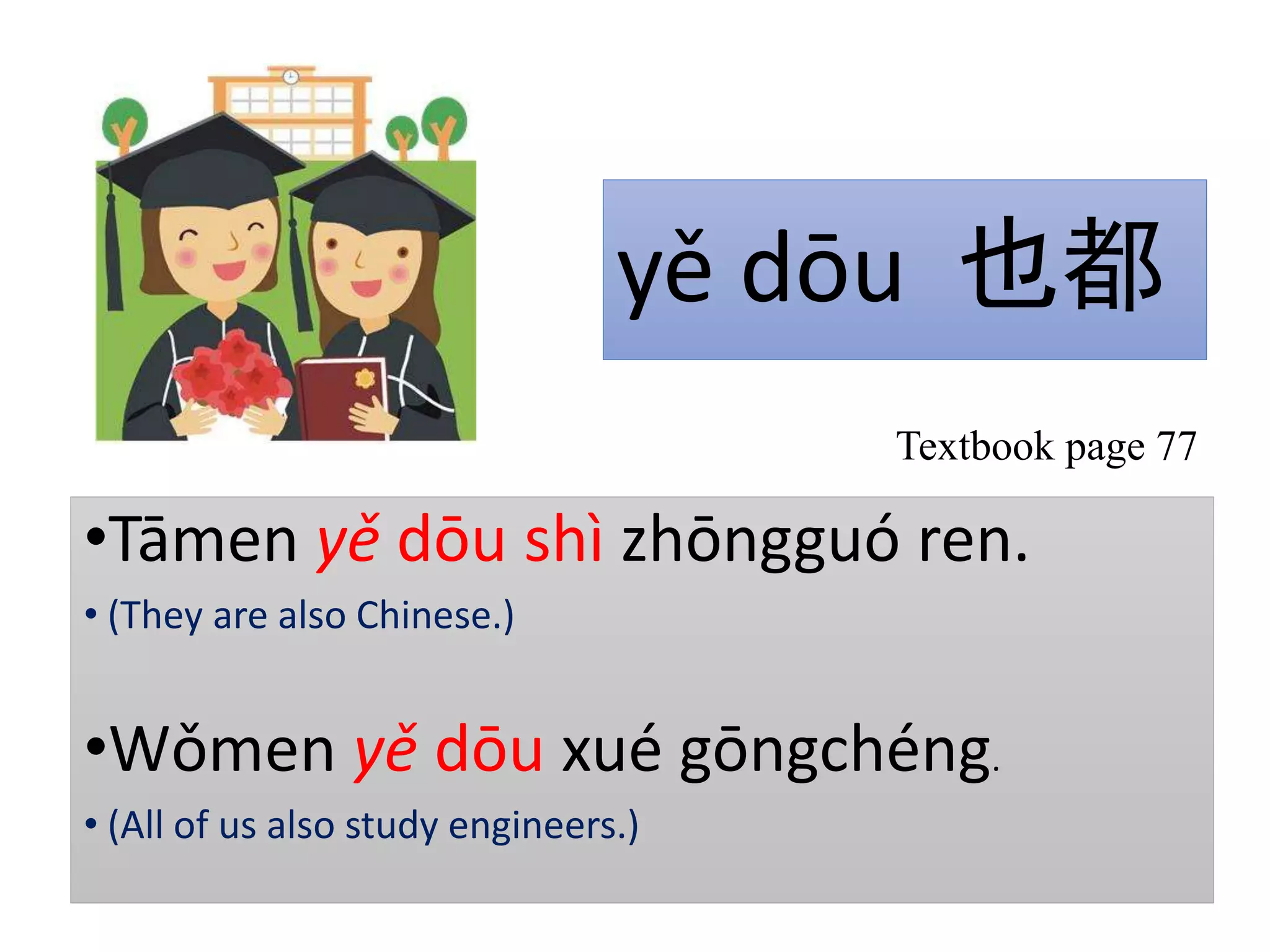 yě dōu 也都
•Tāmen yě dōu shì zhōngguó ren.
• (They are also Chinese.)
•Wǒmen yě dōu xué gōngchéng.
• (All of us also study engineers.)
Textbook page 77
 