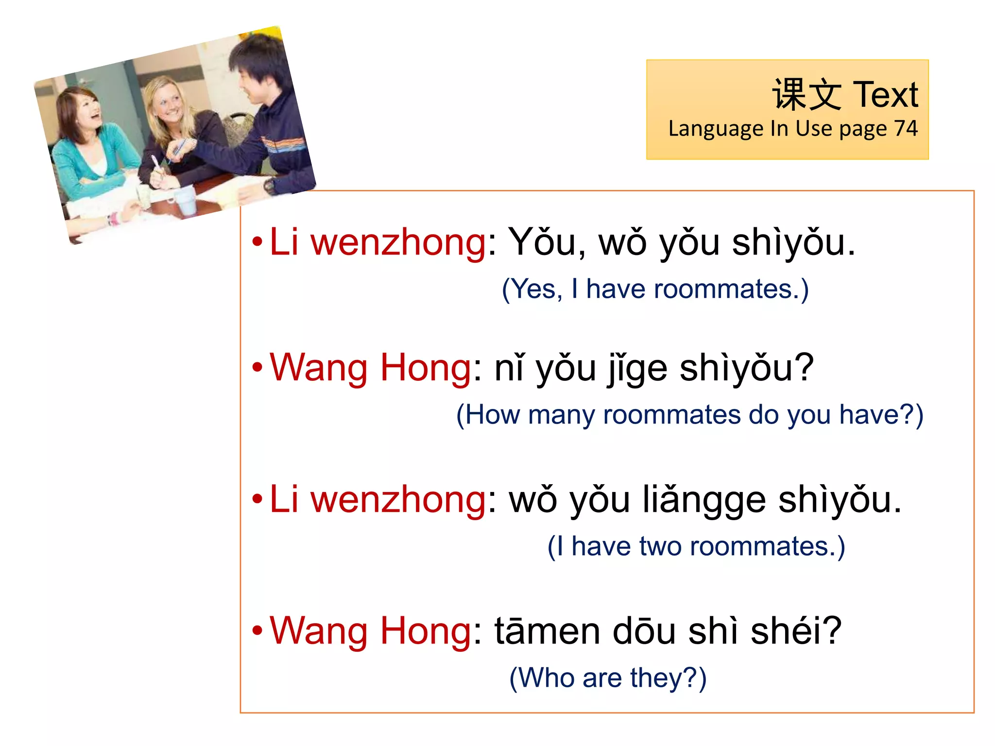•Li wenzhong: Yǒu, wǒ yǒu shìyǒu.
(Yes, I have roommates.)
•Wang Hong: nǐ yǒu jǐge shìyǒu?
(How many roommates do you have?)
•Li wenzhong: wǒ yǒu liǎngge shìyǒu.
(I have two roommates.)
•Wang Hong: tāmen dōu shì shéi?
(Who are they?)
课文 Text
Language In Use page 74
 