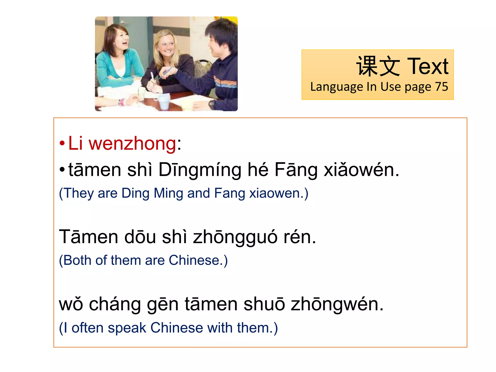 课文 Text
Language In Use page 75
•Li wenzhong:
•tāmen shì Dīngmíng hé Fāng xiǎowén.
(They are Ding Ming and Fang xiaowen.)
Tāmen dōu shì zhōngguó rén.
(Both of them are Chinese.)
wǒ cháng gēn tāmen shuō zhōngwén.
(I often speak Chinese with them.)
 