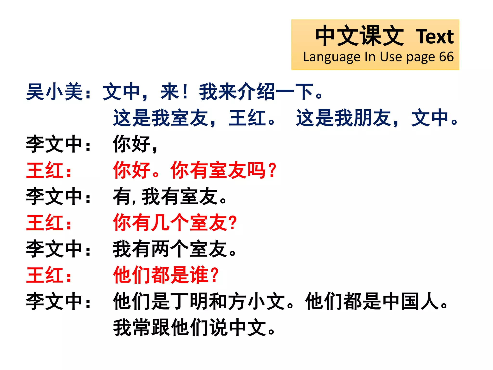 中文课文 Text
Language In Use page 66
吴小美：文中，来！我来介绍一下。
这是我室友，王红。 这是我朋友，文中。
李文中： 你好，
王红： 你好。你有室友吗？
李文中： 有,我有室友。
王红： 你有几个室友?
李文中： 我有两个室友。
王红： 他们都是谁？
李文中： 他们是丁明和方小文。他们都是中国人。
我常跟他们说中文。
 