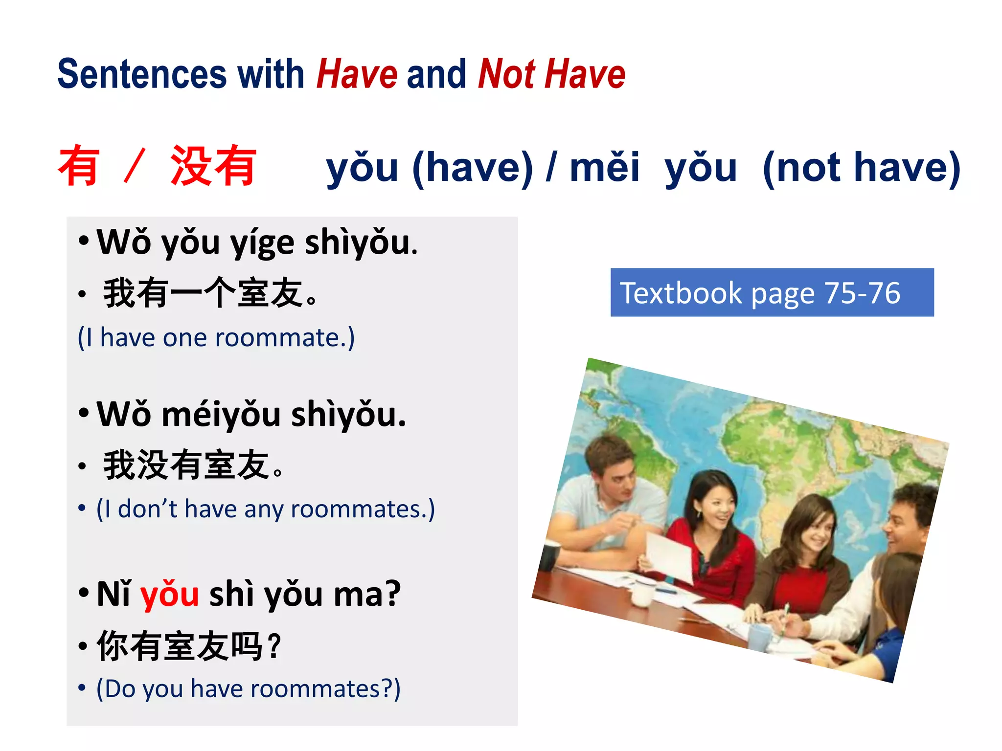 Sentences with Have and Not Have
有 / 没有 yǒu (have) / měi yǒu (not have)
•Wǒ yǒu yíge shìyǒu.
• 我有一个室友。
(I have one roommate.)
•Wǒ méiyǒu shìyǒu.
• 我没有室友。
• (I don’t have any roommates.)
•Nǐ yǒu shì yǒu ma?
• 你有室友吗？
• (Do you have roommates?)
Textbook page 75-76
 