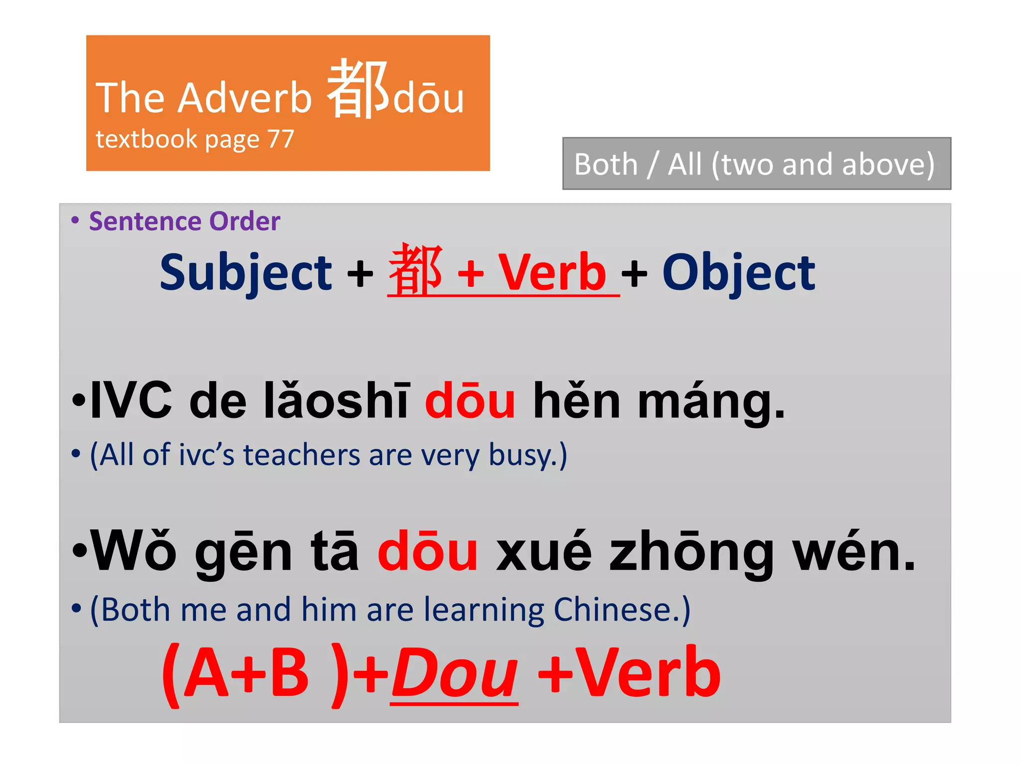 The Adverb 都dōu
textbook page 77
• Sentence Order
Subject + 都 + Verb + Object
•IVC de lǎoshī dōu hěn máng.
• (All of ivc’s teachers are very busy.)
•Wǒ gēn tā dōu xué zhōng wén.
• (Both me and him are learning Chinese.)
(A+B )+Dou +Verb
Both / All (two and above)
 
