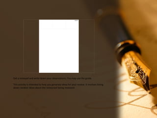 08/18/17
Get a notepad and write down your observations. You may use the guide.
This activity is intended to help you generate ideas for your review. It involves listing
down random ideas about the restaurant being reviewed.
 