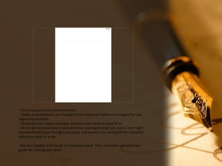 08/18/17
- Turn the points into a sentence form
- Simply write whatever you thought of the restaurant without any regard for any
organizing principle.
- Simply put your ideas into paper and have your work in essay form.
- Do not be too conscious of your grammar and organization yet. Such a min might
impede (hinder) your thought processes, and prevent you writing all the important
points you wish to write.
-Ask your teacher and friends to check your work. Their comments will serve as a
guide for revising your work
 