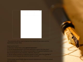 08/18/17
- The comments will be used to improve the content of your piece and the
organization of your ideas.
Watch out for the ff:
1. Does your review have a clear general impression?
2. Do the details presented in the body adequately support the main idea?
3. Is the presentationof the criticisms presentable to the general audience, or do
they sound spiteful (cruel, malicious, offensive, libelous)?
4. Did the author maintain an objective (based on facts rather than feelings or
opinions) stance towards the restaurant being reviewed?
*In the sample second draft, there are several improvements in terms of content
and organization.
 