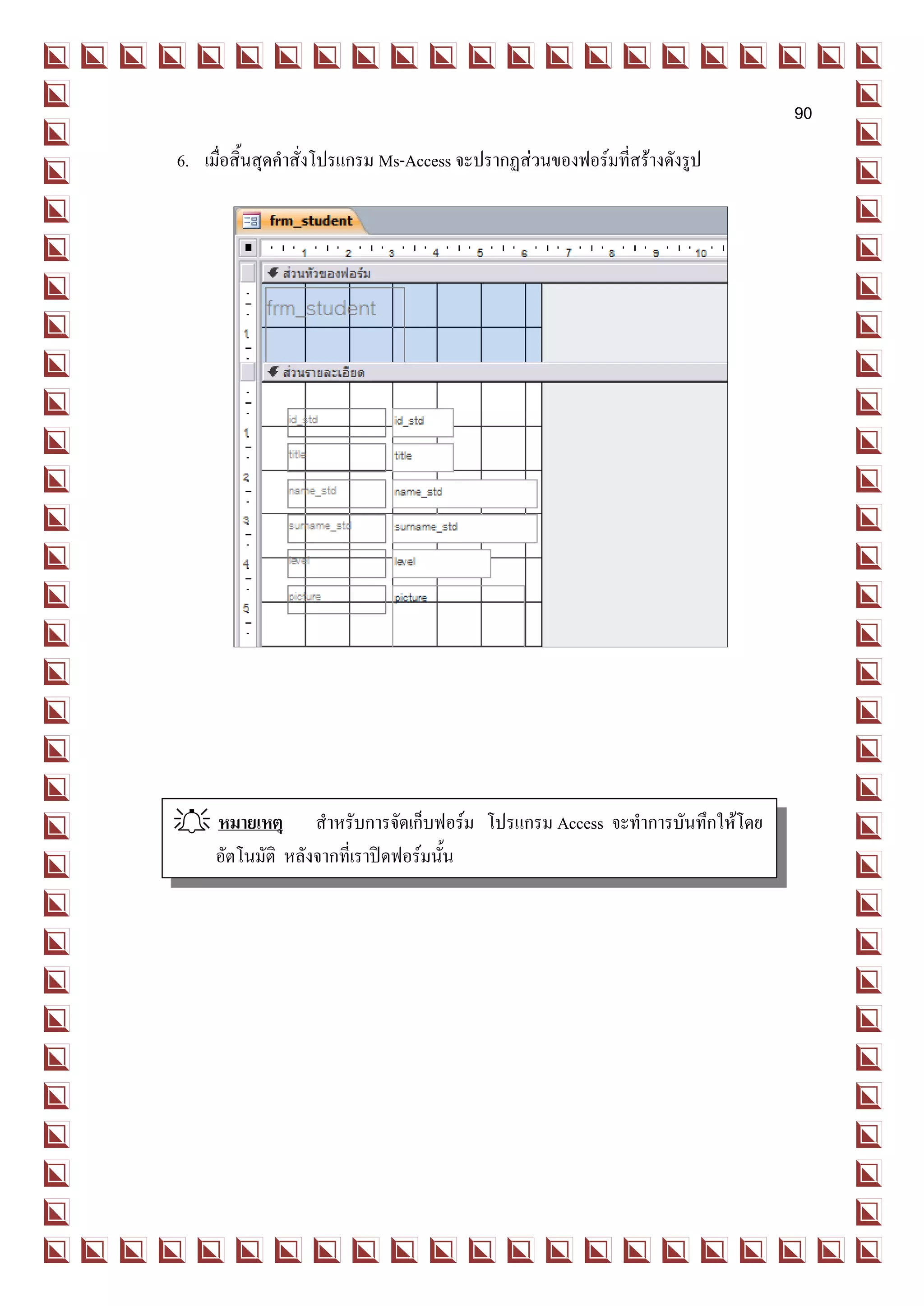90
6. เมื่อสิ้นสุดคาสั่งโปรแกรม Ms-Access จะปรากฏส่วนของฟอร์มที่สร้างดังรูป




 หมายเหตุ สาหรับการจัดเก็บฟอร์ม โปรแกรม Access จะทาการบันทึกให้โดย
  อัตโนมัติ หลังจากที่เราปิดฟอร์มนั้น
 