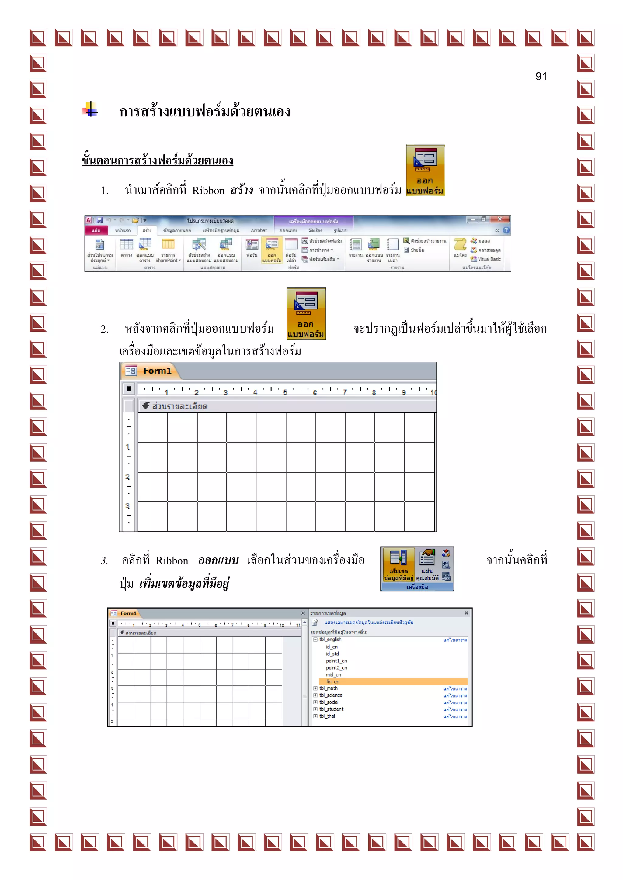 91

       การสร้างแบบฟอร์มด้วยตนเอง

ขั้นตอนการสร้างฟอร์มด้วยตนเอง
   1. นาเมาส์คลิกที่ Ribbon สร้าง จากนั้นคลิกที่ปุ่มออกแบบฟอร์ม




   2. หลังจากคลิกที่ปุ่มออกแบบฟอร์ม                  จะปรากฏเป็นฟอร์มเปล่าขึ้นมาให้ผู้ใช้เลือก
      เครื่องมือและเขตข้อมูลในการสร้างฟอร์ม




   3. คลิกที่ Ribbon ออกแบบ เลือกในส่วนของเครื่องมือ                             จากนั้นคลิกที่
      ปุ่ม เพิ่มเขตข้อมูลที่มีอยู่
 