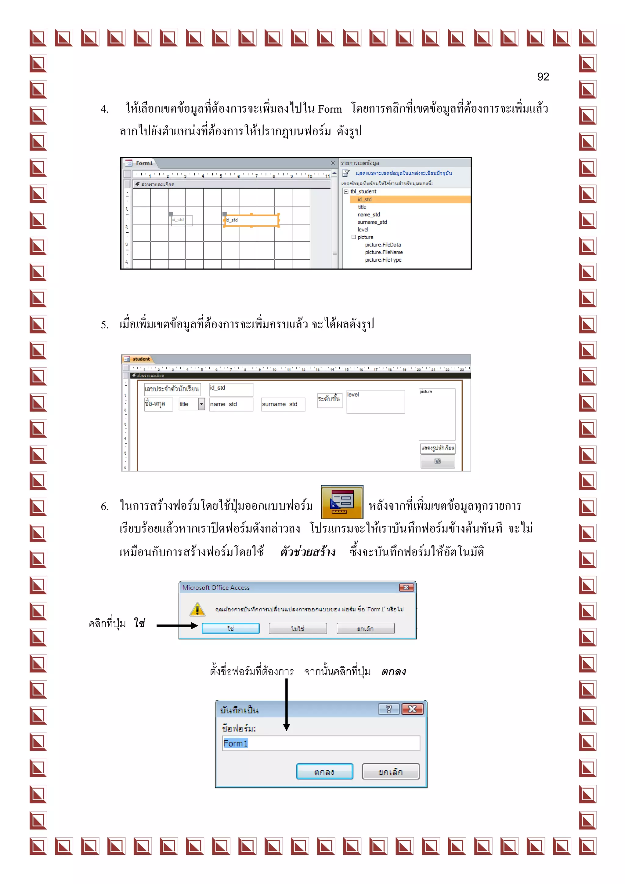 92
   4. ให้เลือกเขตข้อมูลที่ต้องการจะเพิ่มลงไปใน Form โดยการคลิกที่เขตข้อมูลที่ต้องการจะเพิ่มแล้ว
      ลากไปยังตาแหน่งที่ต้องการให้ปรากฏบนฟอร์ม ดังรูป




   5. เมื่อเพิ่มเขตข้อมูลที่ต้องการจะเพิ่มครบแล้ว จะได้ผลดังรูป




   6. ในการสร้างฟอร์มโดยใช้ปุ่มออกแบบฟอร์ม            หลังจากที่เพิ่มเขตข้อมูลทุกรายการ
      เรียบร้อยแล้วหากเราปิดฟอร์มดังกล่าวลง โปรแกรมจะให้เราบันทึกฟอร์มข้างต้นทันที จะไม่
      เหมือนกับการสร้างฟอร์มโดยใช้ ตัวช่วยสร้าง ซึ้งจะบันทึกฟอร์มให้อัตโนมัติ



คลิกที่ปุ่ม ใช่


                          ตั้งชื่อฟอร์มที่ต้องการ จากนั้นคลิกที่ปุ่ม ตกลง
 