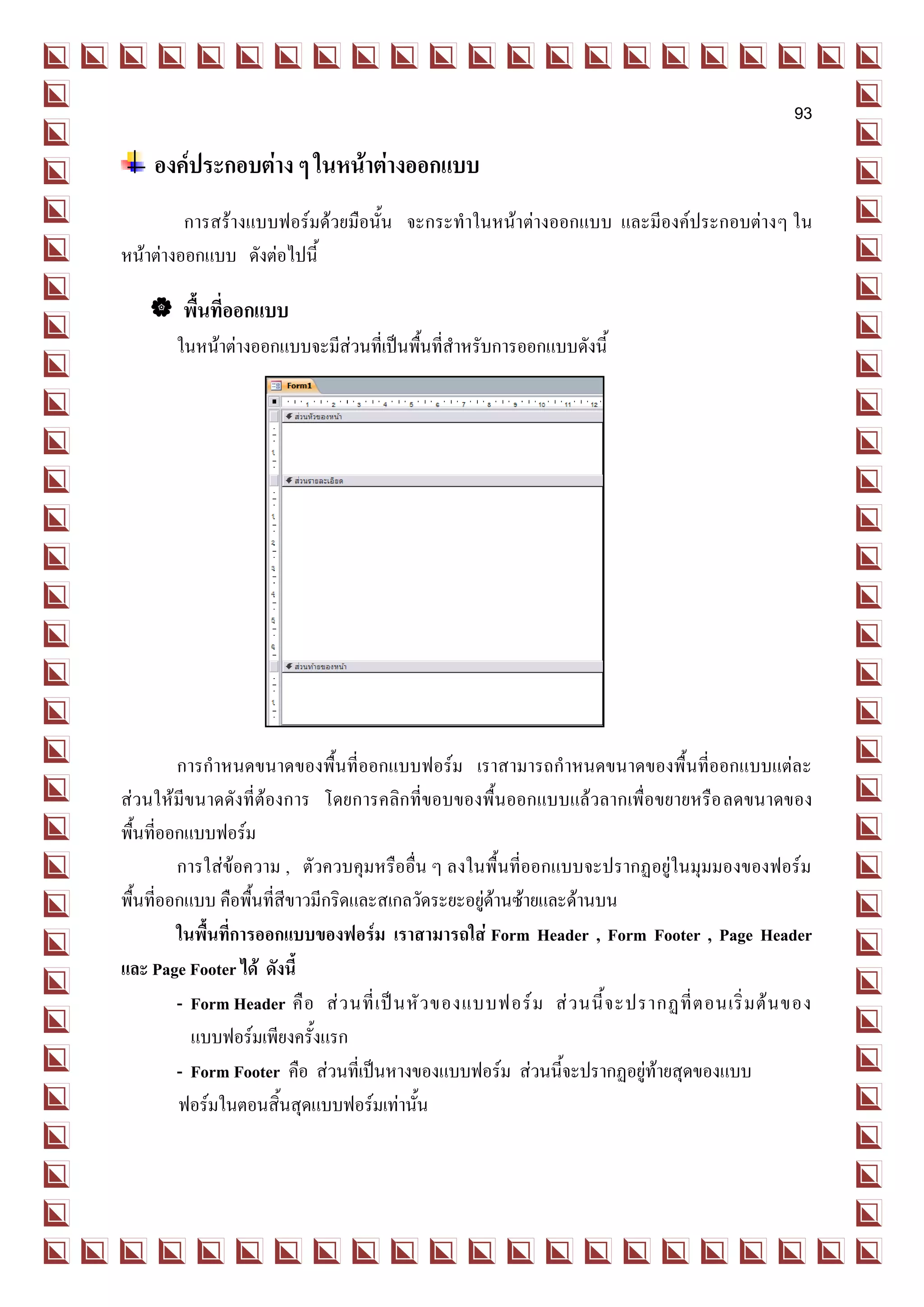93

    องค์ประกอบต่าง ๆ ในหน้าต่างออกแบบ
         การสร้างแบบฟอร์มด้วยมือนั้น จะกระทาในหน้าต่างออกแบบ และมีองค์ประกอบต่างๆ ใน
หน้าต่างออกแบบ ดังต่อไปนี้

     พื้นที่ออกแบบ
        ในหน้าต่างออกแบบจะมีส่วนที่เป็นพื้นที่สาหรับการออกแบบดังนี้




         การกาหนดขนาดของพื้นที่ออกแบบฟอร์ม เราสามารถกาหนดขนาดของพื้นที่ออกแบบแต่ละ
ส่วนให้มีขนาดดังที่ต้องการ โดยการคลิกที่ขอบของพื้นออกแบบแล้วลากเพื่อขยายหรือ ลดขนาดของ
พื้นที่ออกแบบฟอร์ม
         การใส่ข้อความ , ตัวควบคุมหรืออื่น ๆ ลงในพื้นที่ออกแบบจะปรากฏอยู่ในมุมมองของฟอร์ม
พื้นที่ออกแบบ คือพื้นที่สีขาวมีกริดและสเกลวัดระยะอยู่ด้านซ้ายและด้านบน
         ในพื้นที่การออกแบบของฟอร์ม เราสามารถใส่ Form Header , Form Footer , Page Header
และ Page Footer ได้ ดังนี้
         - Form Header คื อ ส่ ว นที่ เ ป็ น หั ว ของแบบฟอร์ ม ส่ ว นนี้ จ ะปรากฏที่ ต อนเริ่ ม ต้ น ของ
           แบบฟอร์มเพียงครั้งแรก
         - Form Footer คือ ส่วนที่เป็นหางของแบบฟอร์ม ส่วนนี้จะปรากฏอยู่ท้ายสุดของแบบ
         ฟอร์มในตอนสิ้นสุดแบบฟอร์มเท่านั้น
 