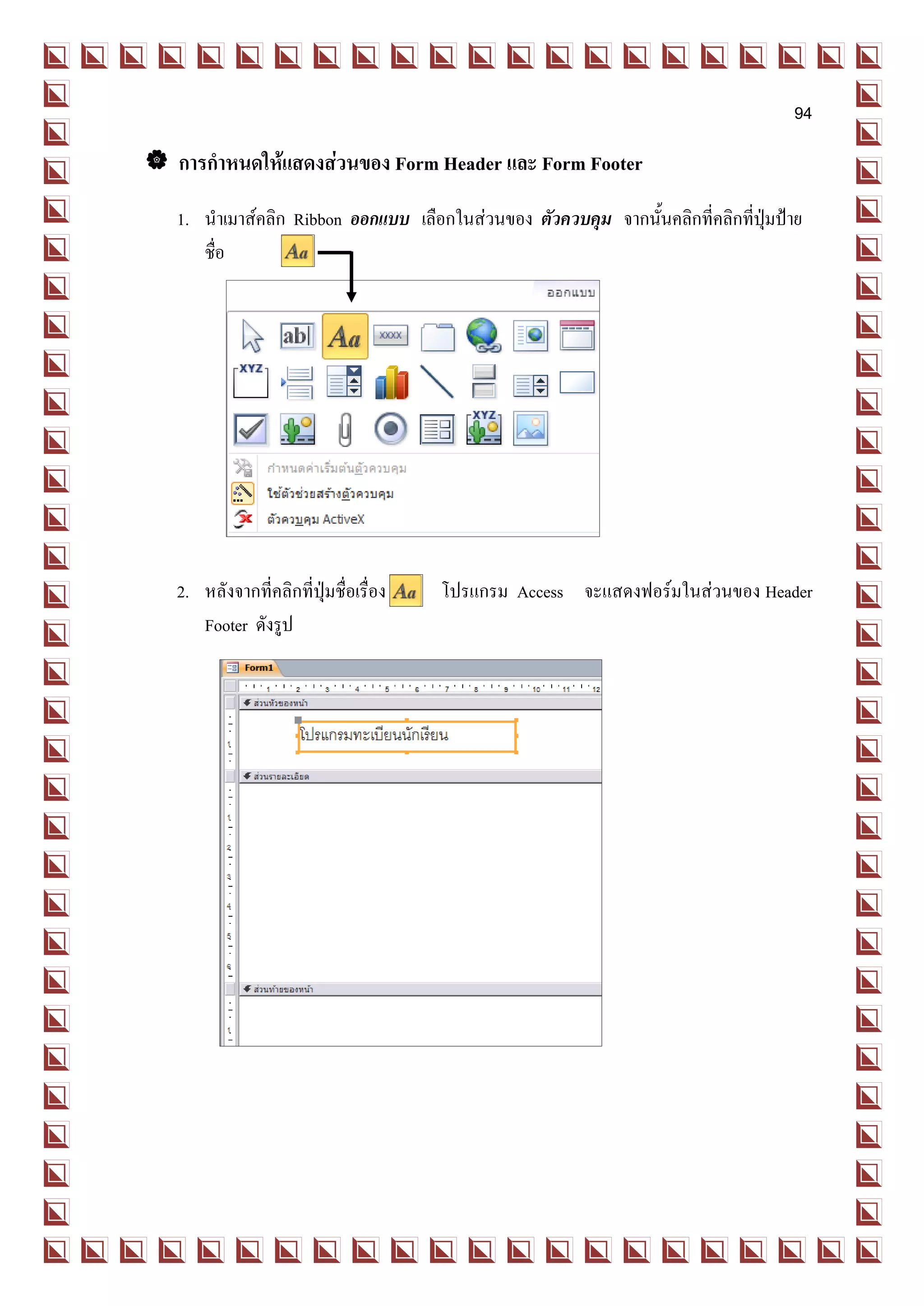 94

 การกาหนดให้แสดงส่วนของ Form Header และ Form Footer
   1. นาเมาส์คลิก Ribbon ออกแบบ เลือกในส่วนของ ตัวควบคุม จากนั้นคลิกที่คลิกที่ปุ่มป้าย
      ชื่อ




   2. หลังจากที่คลิกที่ปุ่มชื่อเรื่อง   โปรแกรม Access จะแสดงฟอร์มในส่วนของ Header
      Footer ดังรูป
 