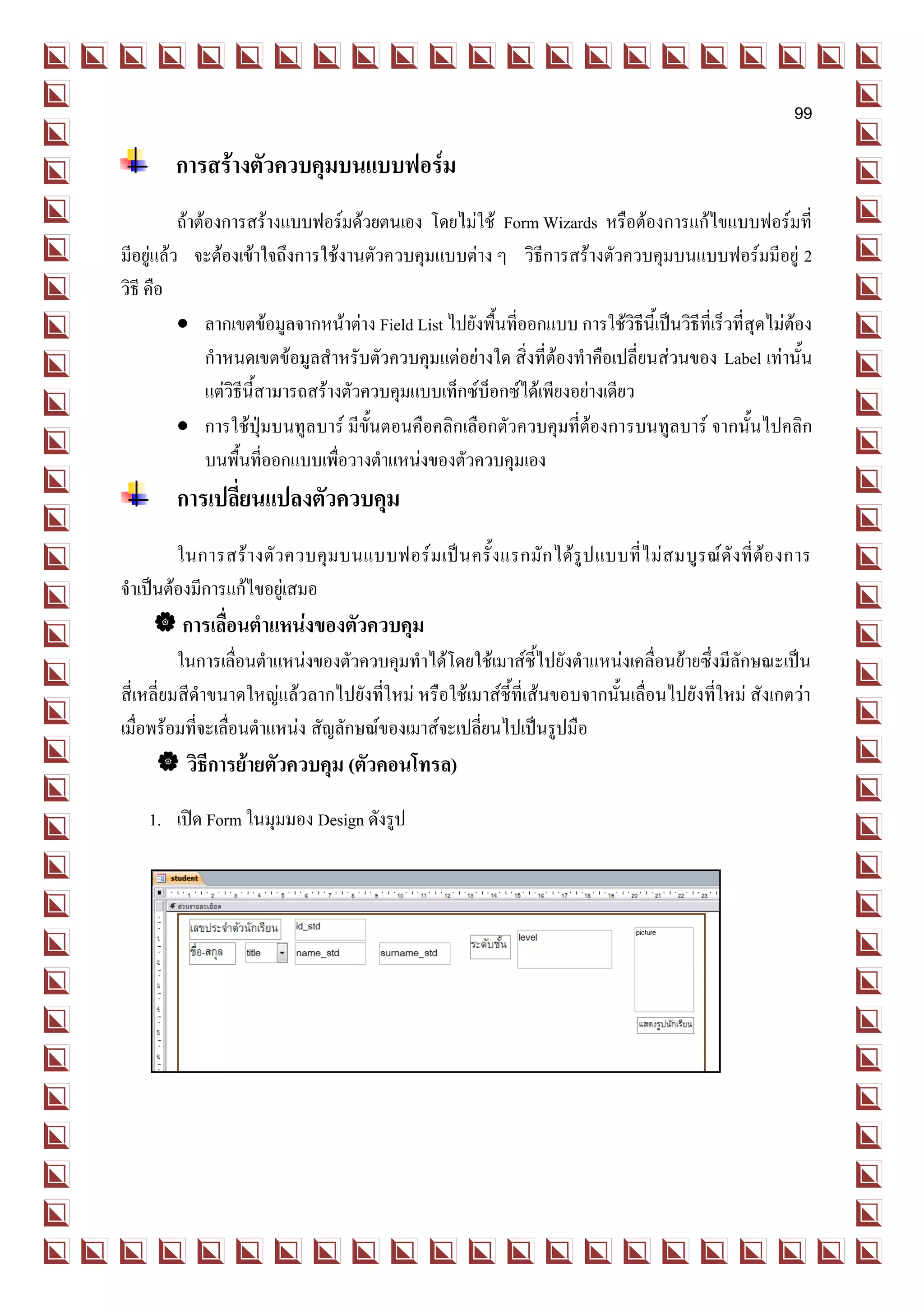 99

         การสร้างตัวควบคุมบนแบบฟอร์ม
          ถ้าต้องการสร้างแบบฟอร์มด้วยตนเอง โดยไม่ใช้ Form Wizards หรือต้องการแก้ไขแบบฟอร์มที่
มีอยู่แล้ว จะต้องเข้าใจถึงการใช้งานตัวควบคุมแบบต่าง ๆ วิธีการสร้างตัวควบคุมบนแบบฟอร์มมีอยู่ 2
วิธี คือ
           ลากเขตข้อมูลจากหน้าต่าง Field List ไปยังพื้นที่ออกแบบ การใช้วิธีนี้เป็นวิธีที่เร็วที่สุดไม่ต้อง
               กาหนดเขตข้อมูลสาหรับตัวควบคุมแต่อย่างใด สิ่งที่ต้องทาคือเปลี่ยนส่วนของ Label เท่านั้น
               แต่วิธีนี้สามารถสร้างตัวควบคุมแบบเท็กซ์บ็อกซ์ได้เพียงอย่างเดียว
           การใช้ปุ่มบนทูล บาร์ มีขั้นตอนคือคลิกเลือกตัวควบคุมที่ต้องการบนทูลบาร์ จากนั้นไปคลิก
               บนพื้นที่ออกแบบเพื่อวางตาแหน่งของตัวควบคุมเอง
         การเปลี่ยนแปลงตัวควบคุม
        ในการสร้ า งตั ว ควบคุ ม บนแบบฟอร์ ม เป็ น ครั้ ง แรกมั ก ได้ รู ป แบบที่ ไ ม่ ส มบู ร ณ์ ดั ง ที่ ต้ อ งการ
จาเป็นต้องมีการแก้ไขอยู่เสมอ
      การเลื่อนตาแหน่งของตัวควบคุม
          ในการเลื่อนตาแหน่งของตัวควบคุมทาได้โดยใช้เมาส์ชี้ไปยังตาแหน่งเคลื่อนย้ายซึ่งมีลักษณะเป็น
สี่เหลี่ยมสีดาขนาดใหญ่แล้วลากไปยังที่ใหม่ หรือใช้เมาส์ชี้ที่เส้นขอบจากนั้นเลื่อนไปยังที่ใหม่ สังเกตว่า
เมื่อพร้อมที่จะเลื่อนตาแหน่ง สัญลักษณ์ของเมาส์จะเปลี่ยนไปเป็นรูปมือ
      วิธีการย้ายตัวควบคุม (ตัวคอนโทรล)
    1. เปิด Form ในมุมมอง Design ดังรูป
 