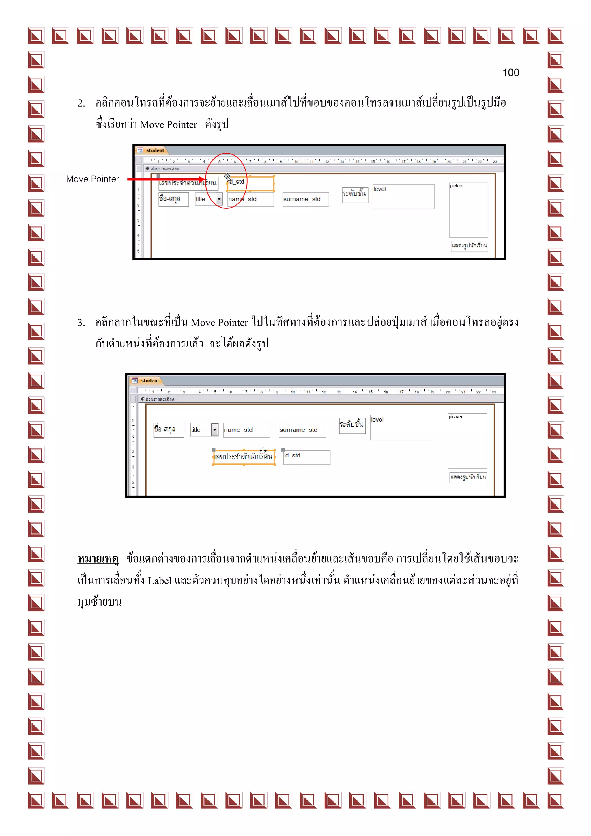 100
  2. คลิกคอนโทรลที่ต้องการจะย้ายและเลื่อนเมาส์ไปที่ขอบของคอนโทรลจนเมาส์เปลี่ยนรูปเป็นรูปมือ
     ซึ่งเรียกว่า Move Pointer ดังรูป


Move Pointer




  3. คลิกลากในขณะที่เป็น Move Pointer ไปในทิศทางที่ต้องการและปล่อยปุ่มเมาส์ เมื่อคอนโทรลอยู่ตรง
     กับตาแหน่งที่ต้องการแล้ว จะได้ผลดังรูป




  หมายเหตุ ข้อแตกต่างของการเลื่อนจากตาแหน่งเคลื่อนย้ายและเส้นขอบคือ การเปลี่ยนโดยใช้เส้นขอบจะ
  เป็นการเลื่อนทั้ง Label และตัวควบคุมอย่างใดอย่างหนึ่งเท่านั้น ตาแหน่งเคลื่อนย้ายของแต่ละส่วนจะอยู่ที่
  มุมซ้ายบน
 