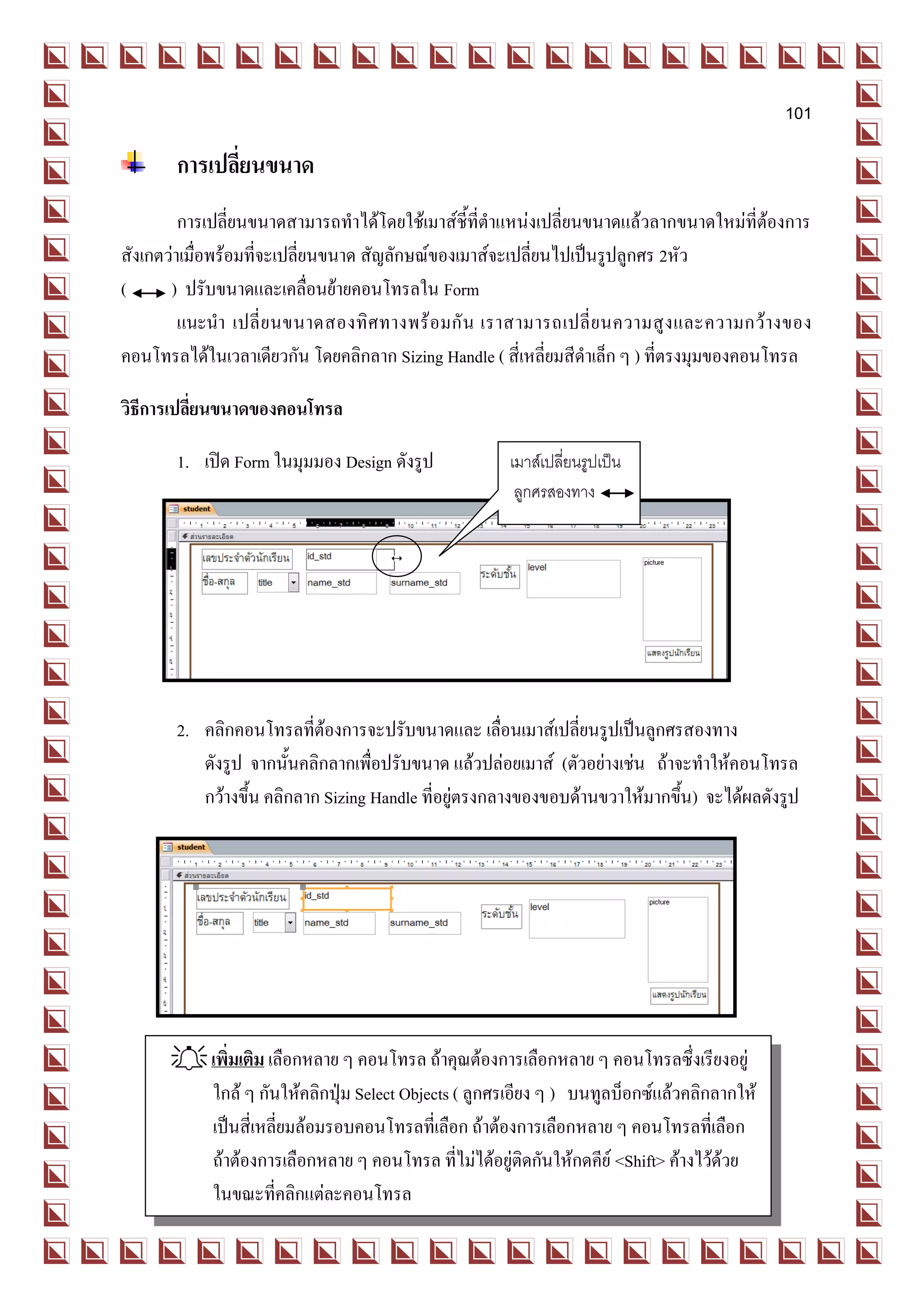 101

       การเปลี่ยนขนาด
         การเปลี่ยนขนาดสามารถทาได้โดยใช้เมาส์ชี้ที่ตาแหน่งเปลี่ยนขนาดแล้วลากขนาดใหม่ที่ต้องการ
สังเกตว่าเมื่อพร้อมที่จะเปลี่ยนขนาด สัญลักษณ์ของเมาส์จะเปลี่ยนไปเป็นรูปลูกศร 2หัว
(      ) ปรับขนาดและเคลื่อนย้ายคอนโทรลใน Form
         แนะนา เปลี่ ย นขนาดสองทิ ศ ทางพร้ อ มกั น เราสามารถเปลี่ ย นความสู ง และความกว้ า งของ
คอนโทรลได้ในเวลาเดียวกัน โดยคลิกลาก Sizing Handle ( สี่เหลี่ยมสีดาเล็ก ๆ ) ที่ตรงมุมของคอนโทรล

วิธีการเปลี่ยนขนาดของคอนโทรล

       1. เปิด Form ในมุมมอง Design ดังรูป           เมาส์เปลี่ยนรูปเป็น
                                                      ลูกศรสองทาง




       2. คลิกคอนโทรลที่ต้องการจะปรับขนาดและ เลื่อนเมาส์เปลี่ยนรูปเป็นลูกศรสองทาง
          ดังรูป จากนั้นคลิกลากเพื่อปรับขนาด แล้วปล่อยเมาส์ (ตัวอย่างเช่น ถ้าจะทาให้คอนโทรล
          กว้างขึ้น คลิกลาก Sizing Handle ที่อยู่ตรงกลางของขอบด้านขวาให้มากขึ้น) จะได้ผลดังรูป




       เพิ่มเติม เลือกหลาย ๆ คอนโทรล ถ้าคุณต้องการเลือกหลาย ๆ คอนโทรลซึ่งเรียงอยู่
        ใกล้ ๆ กันให้คลิกปุ่ม Select Objects ( ลูกศรเอียง ๆ ) บนทูลบ็อกซ์แล้วคลิกลากให้
        เป็นสี่เหลี่ยมล้อมรอบคอนโทรลที่เลือก ถ้าต้องการเลือกหลาย ๆ คอนโทรลที่เลือก
        ถ้าต้องการเลือกหลาย ๆ คอนโทรล ที่ไม่ได้อยู่ติดกันให้กดคีย์ <Shift> ค้างไว้ด้วย
        ในขณะที่คลิกแต่ละคอนโทรล
 