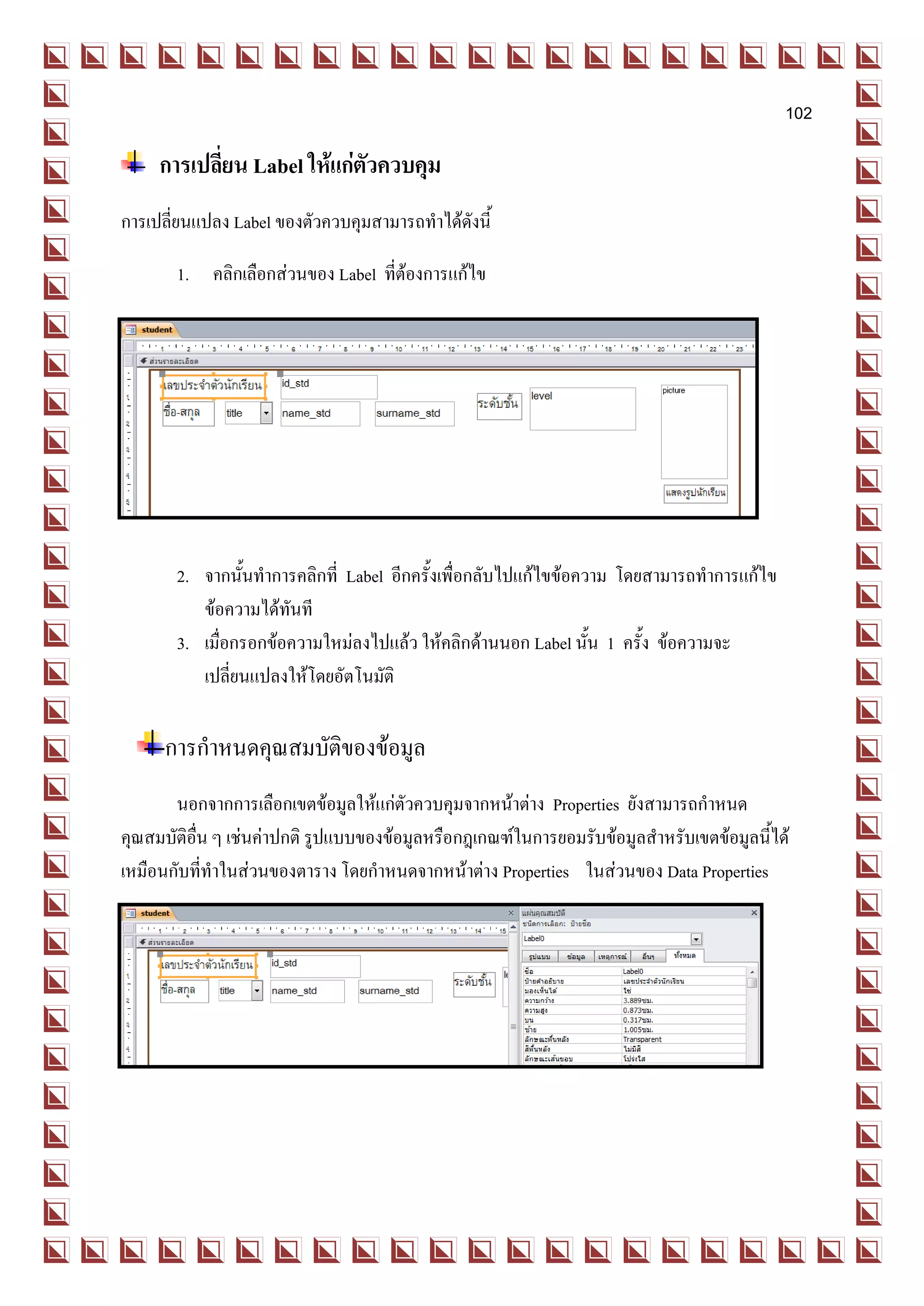 102

     การเปลี่ยน Label ให้แก่ตัวควบคุม
การเปลี่ยนแปลง Label ของตัวควบคุมสามารถทาได้ดังนี้

       1. คลิกเลือกส่วนของ Label ที่ต้องการแก้ไข




       2. จากนั้นทาการคลิกที่ Label อีกครั้งเพื่อกลับไปแก้ไขข้อความ โดยสามารถทาการแก้ไข
          ข้อความได้ทันที
       3. เมื่อกรอกข้อความใหม่ลงไปแล้ว ให้คลิกด้านนอก Label นั้น 1 ครั้ง ข้อความจะ
          เปลี่ยนแปลงให้โดยอัตโนมัติ

      การกาหนดคุณสมบัติของข้อมูล
       นอกจากการเลือกเขตข้อมูลให้แก่ตัวควบคุมจากหน้าต่าง Properties ยังสามารถกาหนด
คุณสมบัติอื่น ๆ เช่นค่าปกติ รูปแบบของข้อมูลหรือกฎเกณฑ์ในการยอมรับข้อมูลสาหรับเขตข้อมูลนี้ได้
เหมือนกับที่ทาในส่วนของตาราง โดยกาหนดจากหน้าต่าง Properties ในส่วนของ Data Properties
 