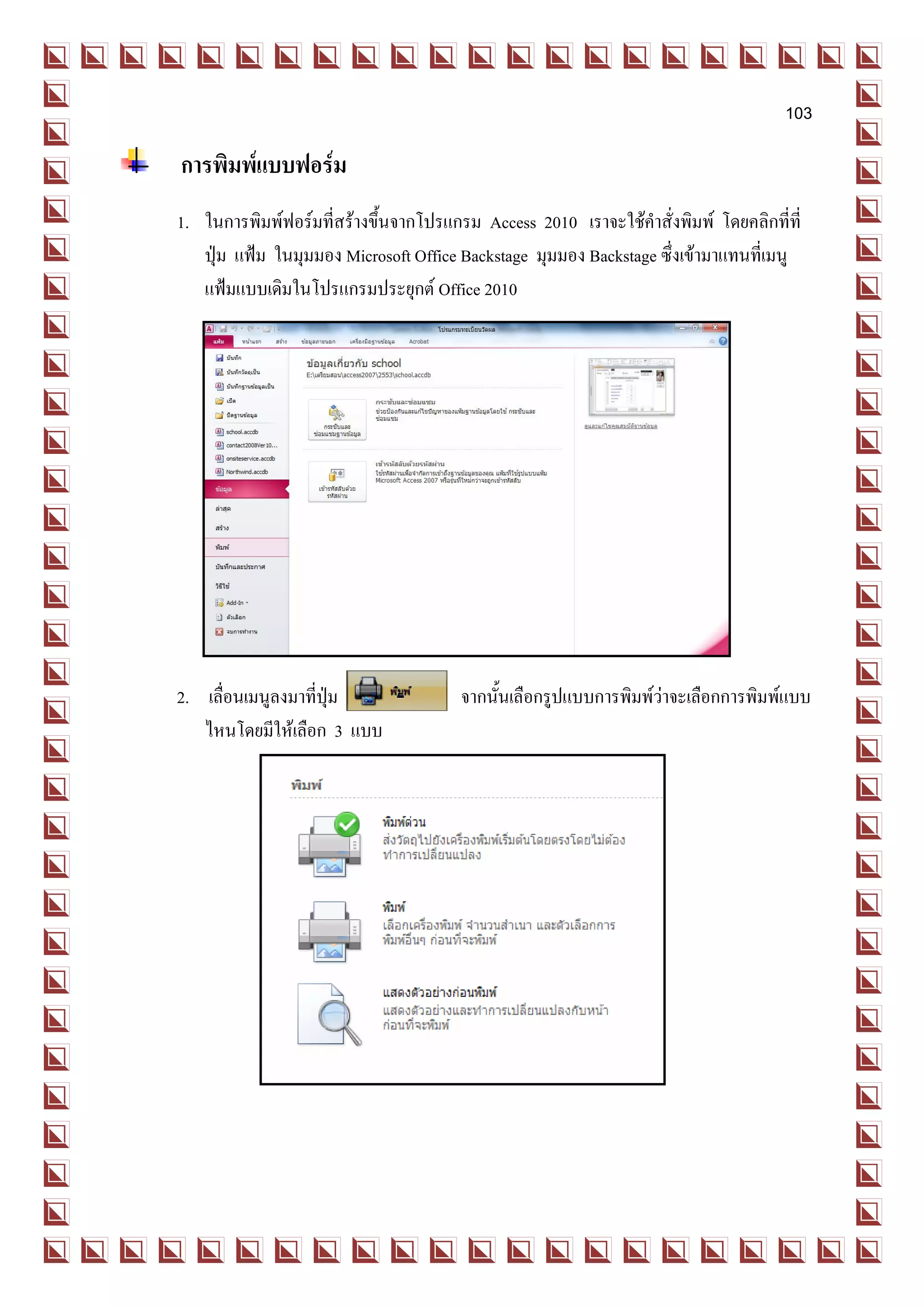 103

การพิมพ์แบบฟอร์ม
 1. ในการพิมพ์ฟอร์มที่สร้างขึ้นจากโปรแกรม Access 2010 เราจะใช้คาสั่งพิมพ์ โดยคลิกที่ที่
    ปุ่ม แฟ้ม ในมุมมอง Microsoft Office Backstage มุมมอง Backstage ซึ่งเข้ามาแทนที่เมนู
    แฟ้มแบบเดิมในโปรแกรมประยุกต์ Office 2010




 2. เลื่อนเมนูลงมาที่ปุ่ม               จากนั้นเลือกรูปแบบการพิมพ์ว่าจะเลือกการพิมพ์แบบ
    ไหนโดยมีให้เลือก 3 แบบ
 