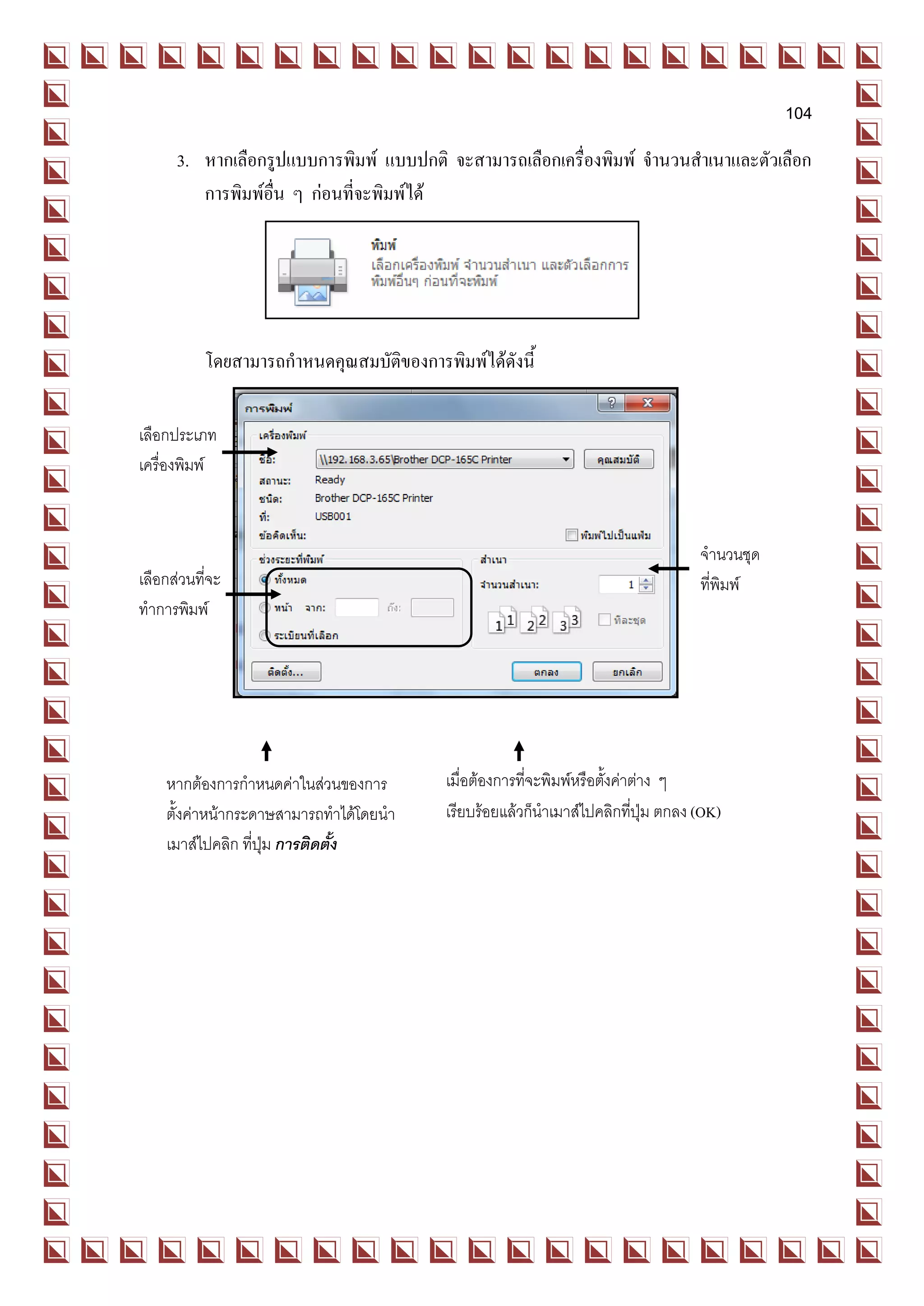 104
      3. หากเลือกรูปแบบการพิมพ์ แบบปกติ จะสามารถเลือกเครื่องพิมพ์ จานวนสาเนาและตัวเลือก
         การพิมพ์อื่น ๆ ก่อนที่จะพิมพ์ได้




           โดยสามารถกาหนดคุณสมบัติของการพิมพ์ได้ดังนี้

เลือกประเภท
เครื่องพิมพ์



                                                                                  จานวนชุด
เลือกส่วนที่จะ                                                                    ที่พิมพ์
ทาการพิมพ์




    หากต้องการกาหนดค่าในส่วนของการ        เมื่อต้องการที่จะพิมพ์หรือตังค่าต่าง ๆ
                                                                      ้
    ตั้งค่าหน้ากระดาษสามารถทาได้โดยนา     เรียบร้อยแล้วก็นาเมาส์ไปคลิกทีปุ่ม ตกลง (OK)
                                                                          ่
    เมาส์ไปคลิก ที่ปุ่ม การติดตั้ง
 
