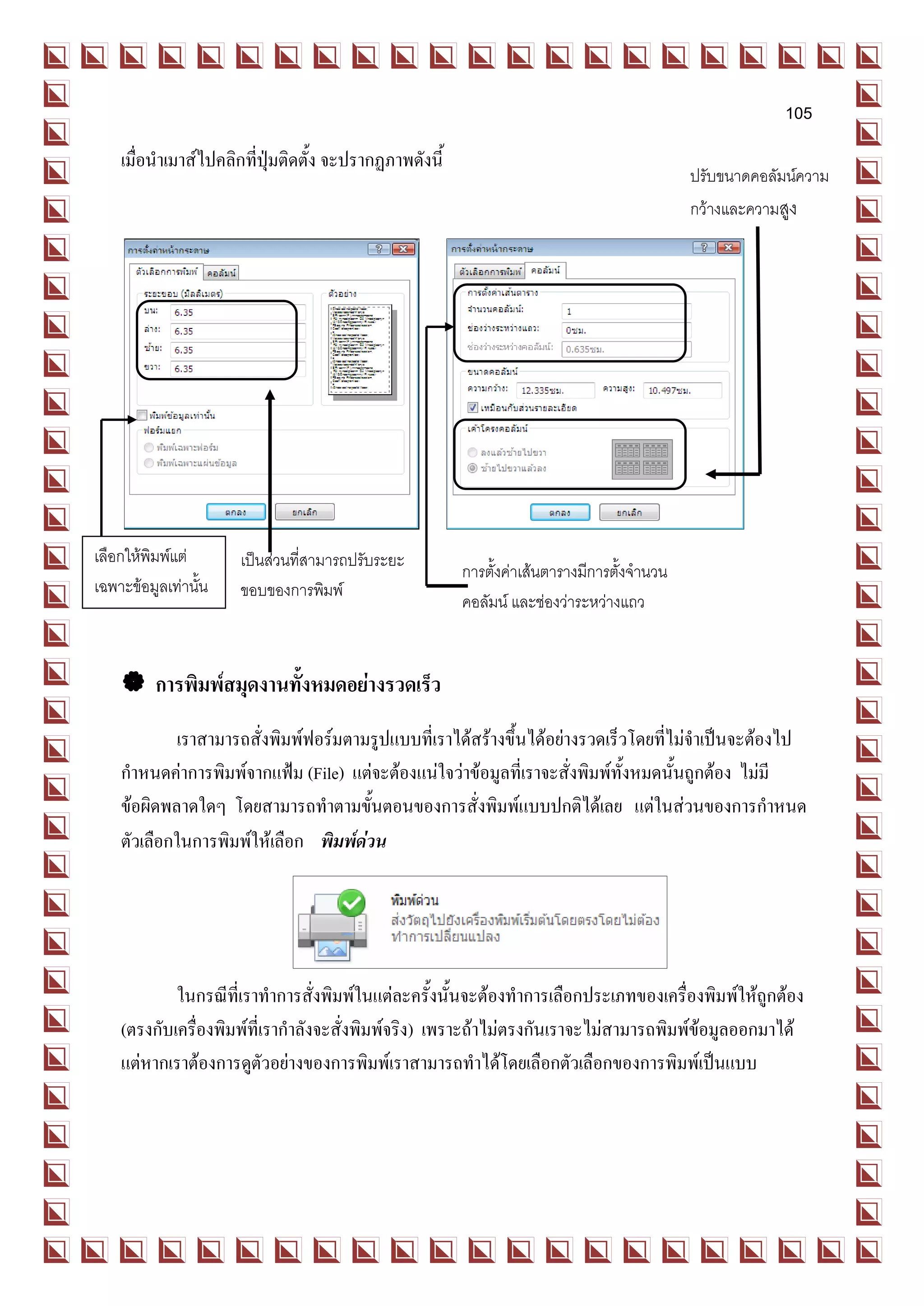 105
    เมื่อนาเมาส์ไปคลิกที่ปุ่มติดตั้ง จะปรากฏภาพดังนี้
                                                                                            ปรับขนาดคอลัมน์ความ
                                                                                            กว้างและความสูง




เลือกให้พิมพ์แต่      เป็นส่วนที่สามารถปรับระยะ
                                                        การตั้งค่าเส้นตารางมีการตั้งจานวน
เฉพาะข้อมูลเท่านั้น   ขอบของการพิมพ์
                                                        คอลัมน์ และช่องว่าระหว่างแถว


     การพิมพ์สมุดงานทั้งหมดอย่างรวดเร็ว
            เราสามารถสั่งพิมพ์ฟอร์มตามรูปแบบที่เราได้สร้างขึ้นได้อย่างรวดเร็วโดยที่ไม่จาเป็นจะต้องไป
    กาหนดค่าการพิมพ์จากแฟ้ม (File) แต่จะต้องแน่ใจว่าข้อมูลที่เราจะสั่งพิมพ์ทั้งหมดนั้นถูกต้อง ไม่มี
    ข้อผิดพลาดใดๆ โดยสามารถทาตามขั้นตอนของการสั่งพิมพ์แบบปกติได้เลย แต่ในส่วนของการกาหนด
    ตัวเลือกในการพิมพ์ให้เลือก พิมพ์ด่วน




            ในกรณีที่เราทาการสั่งพิมพ์ในแต่ละครั้งนั้นจะต้องทาการเลือกประเภทของเครื่องพิมพ์ให้ถูกต้อง
    (ตรงกับเครื่องพิมพ์ที่เรากาลังจะสั่งพิมพ์จริง) เพราะถ้าไม่ตรงกันเราจะไม่สามารถพิมพ์ข้อมูลออกมาได้
    แต่หากเราต้องการดูตัวอย่างของการพิมพ์เราสามารถทาได้โดยเลือกตัวเลือกของการพิมพ์เป็นแบบ
 