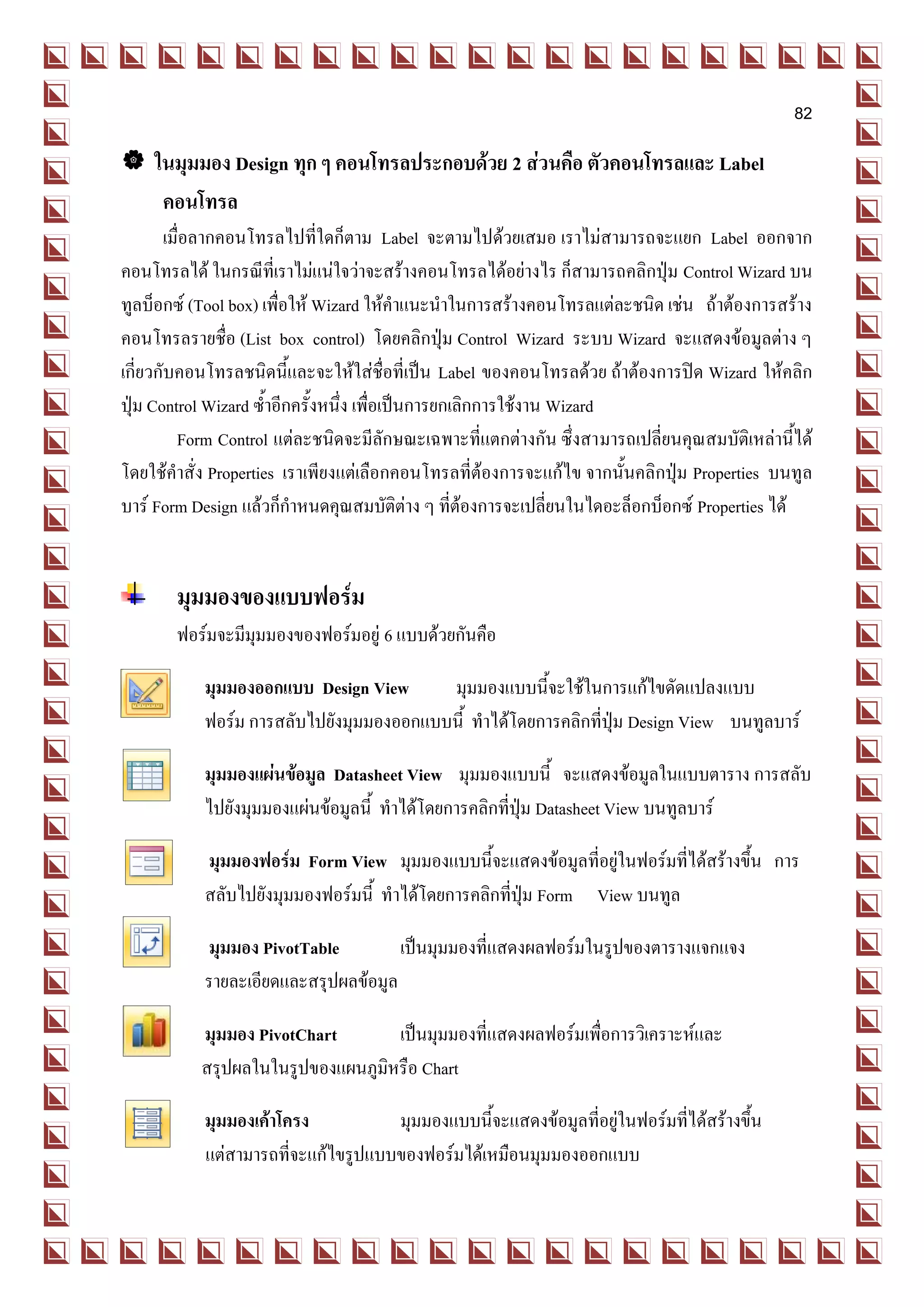 82

 ในมุมมอง Design ทุก ๆ คอนโทรลประกอบด้วย 2 ส่วนคือ ตัวคอนโทรลและ Label
   คอนโทรล
        เมื่อลากคอนโทรลไปที่ใดก็ตาม Label จะตามไปด้วยเสมอ เราไม่สามารถจะแยก Label ออกจาก
คอนโทรลได้ ในกรณีทเี่ ราไม่แน่ใจว่าจะสร้างคอนโทรลได้อย่างไร ก็สามารถคลิกปุ่ม Control Wizard บน
ทูลบ็อกซ์ (Tool box) เพื่อให้ Wizard ให้คาแนะนาในการสร้างคอนโทรลแต่ละชนิด เช่น ถ้าต้องการสร้าง
คอนโทรลรายชื่อ (List box control) โดยคลิกปุ่ม Control Wizard ระบบ Wizard จะแสดงข้อมูลต่าง ๆ
เกี่ยวกับคอนโทรลชนิดนี้และจะให้ใส่ชื่อที่เป็น Label ของคอนโทรลด้วย ถ้าต้องการปิด Wizard ให้คลิก
ปุ่ม Control Wizard ซ้าอีกครั้งหนึ่ง เพื่อเป็นการยกเลิกการใช้งาน Wizard
          Form Control แต่ละชนิดจะมีลักษณะเฉพาะที่แตกต่างกัน ซึ่งสามารถเปลี่ยนคุณสมบัติเหล่านี้ได้
โดยใช้คาสั่ง Properties เราเพียงแต่เลือกคอนโทรลที่ต้องการจะแก้ไข จากนั้นคลิกปุ่ม Properties บนทูล
บาร์ Form Design แล้วก็กาหนดคุณสมบัติต่าง ๆ ที่ต้องการจะเปลี่ยนในไดอะล็อกบ็อกซ์ Properties ได้


       มุมมองของแบบฟอร์ม
       ฟอร์มจะมีมุมมองของฟอร์มอยู่ 6 แบบด้วยกันคือ

           มุมมองออกแบบ Design View      มุมมองแบบนี้จะใช้ในการแก้ไขดัดแปลงแบบ
           ฟอร์ม การสลับไปยังมุมมองออกแบบนี้ ทาได้โดยการคลิกที่ปุ่ม Design View บนทูลบาร์

           มุมมองแผ่นข้อมูล Datasheet View มุมมองแบบนี้ จะแสดงข้อมูลในแบบตาราง การสลับ
           ไปยังมุมมองแผ่นข้อมูลนี้ ทาได้โดยการคลิกที่ปุ่ม Datasheet View บนทูลบาร์

           มุมมองฟอร์ม Form View มุมมองแบบนี้จะแสดงข้อมูลที่อยู่ในฟอร์มที่ได้สร้างขึ้น การ
           สลับไปยังมุมมองฟอร์มนี้ ทาได้โดยการคลิกที่ปุ่ม Form View บนทูล

           มุมมอง PivotTable         เป็นมุมมองที่แสดงผลฟอร์มในรูปของตารางแจกแจง
           รายละเอียดและสรุปผลข้อมูล

           มุมมอง PivotChart       เป็นมุมมองที่แสดงผลฟอร์มเพื่อการวิเคราะห์และ
           สรุปผลในในรูปของแผนภูมิหรือ Chart

           มุมมองเค้าโครง           มุมมองแบบนี้จะแสดงข้อมูลที่อยู่ในฟอร์มที่ได้สร้างขึ้น
           แต่สามารถที่จะแก้ไขรูปแบบของฟอร์มได้เหมือนมุมมองออกแบบ
 