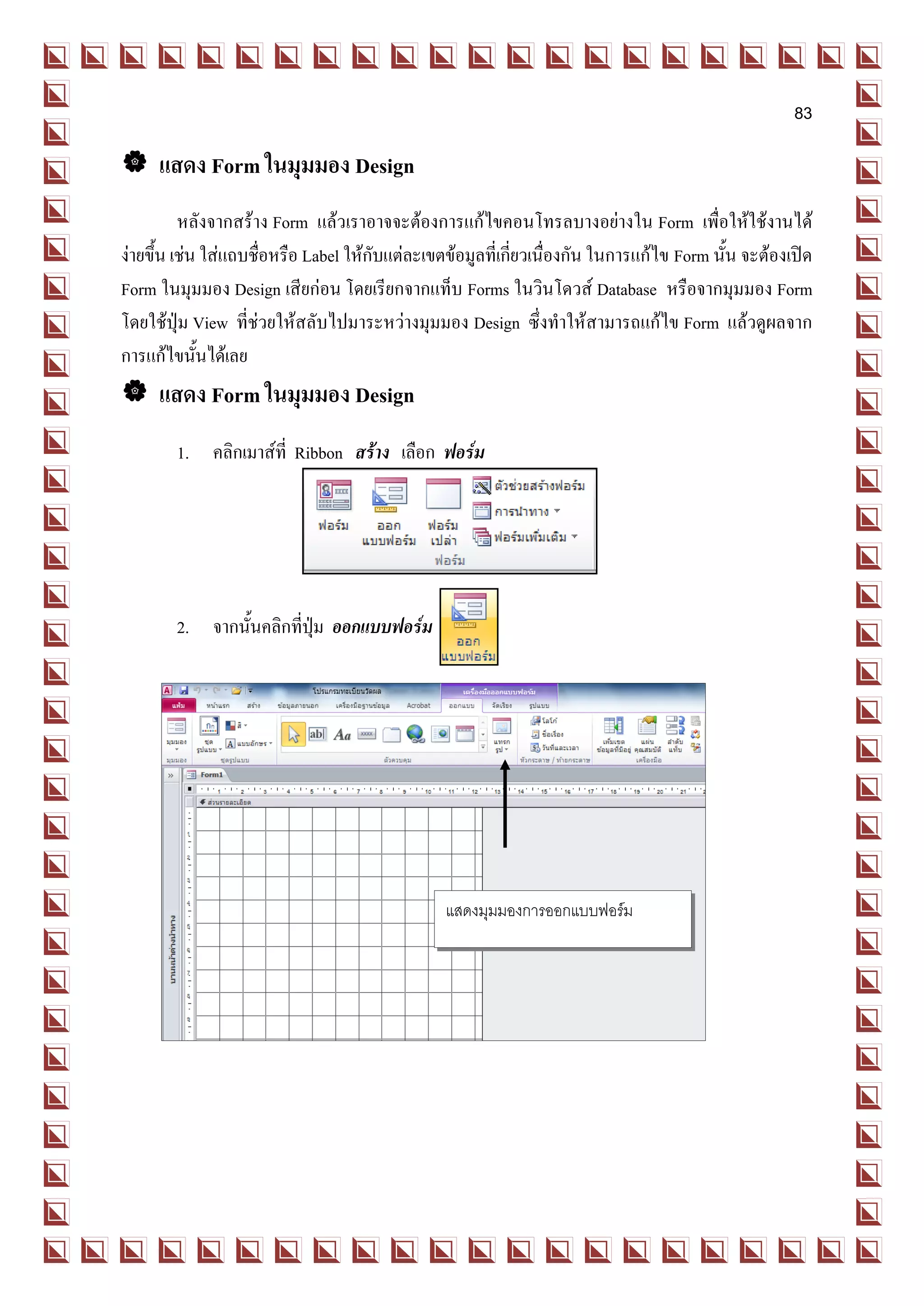 83

 แสดง Form ในมุมมอง Design
          หลังจากสร้าง Form แล้วเราอาจจะต้องการแก้ไขคอนโทรลบางอย่างใน Form เพื่อให้ใช้งานได้
ง่ายขึ้น เช่น ใส่แถบชื่อหรือ Label ให้กับแต่ละเขตข้อมูลที่เกี่ยวเนื่องกัน ในการแก้ไข Form นั้น จะต้องเปิด
Form ในมุมมอง Design เสียก่อน โดยเรียกจากแท็บ Forms ในวินโดวส์ Database หรือจากมุมมอง Form
โดยใช้ปุ่ม View ที่ช่วยให้สลับไปมาระหว่างมุมมอง Design ซึ่งทาให้สามารถแก้ไข Form แล้วดูผลจาก
การแก้ไขนั้นได้เลย
 แสดง Form ในมุมมอง Design
        1. คลิกเมาส์ที่ Ribbon สร้าง เลือก ฟอร์ม




        2. จากนั้นคลิกที่ปุ่ม ออกแบบฟอร์ม




                                                 แสดงมุมมองการออกแบบฟอร์ม
 