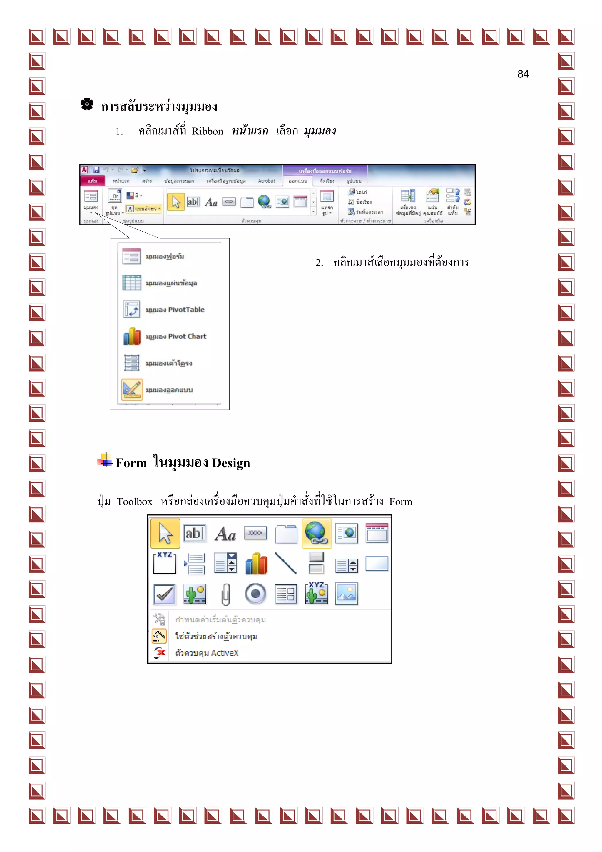84

 การสลับระหว่างมุมมอง
     1. คลิกเมาส์ที่ Ribbon หน้าแรก เลือก มุมมอง




                                                 2. คลิกเมาส์เลือกมุมมองที่ต้องการ




     Form ในมุมมอง Design
  ปุ่ม Toolbox หรือกล่องเครื่องมือควบคุมปุ่มคาสั่งที่ใช้ในการสร้าง Form
 