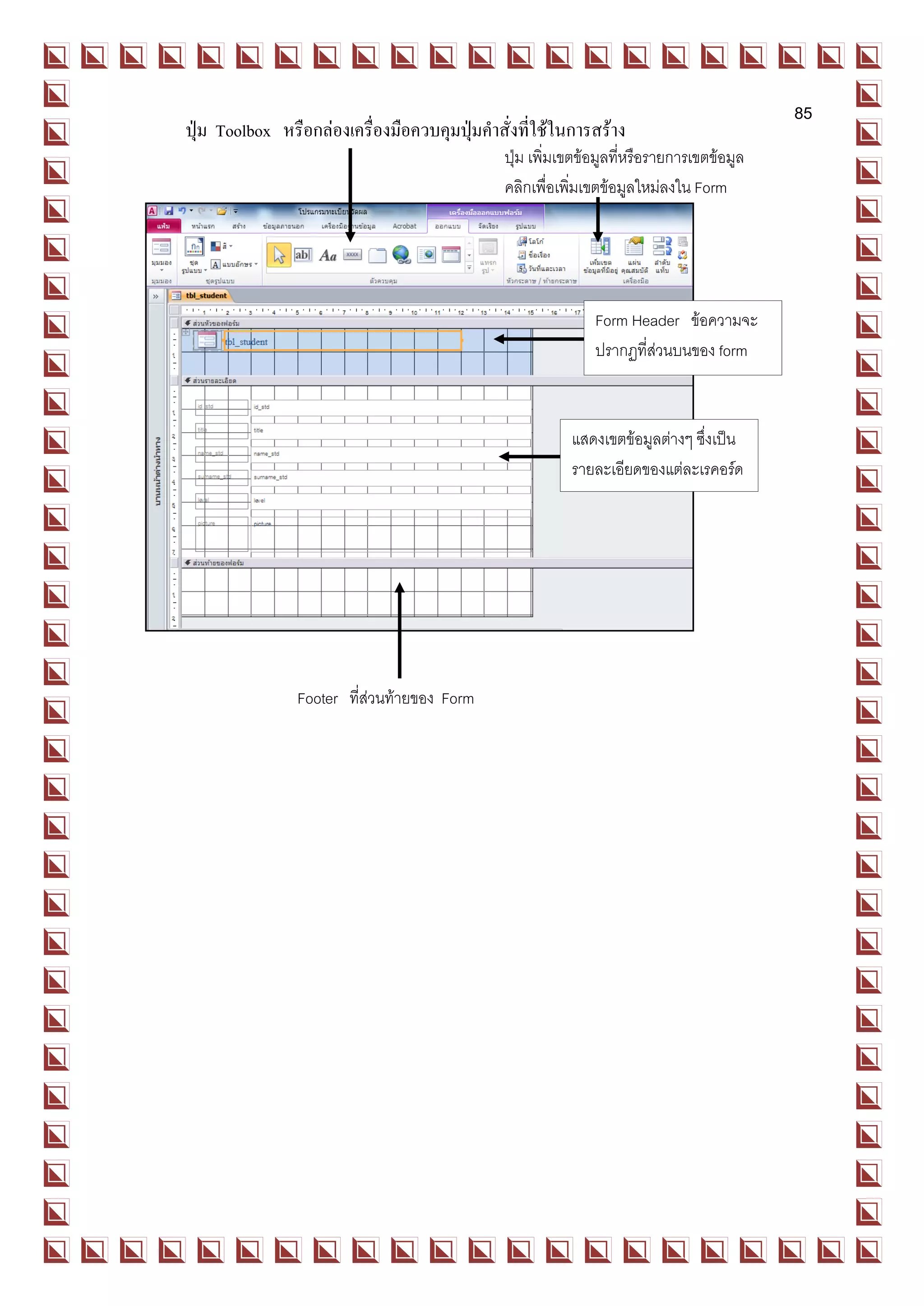 85
   ปุ่ม Toolbox หรือกล่องเครื่องมือควบคุมปุ่มคาสั่งที่ใช้ในการสร้าง
Form                                            ปุ่ม เพิ่มเขตข้อมูลทีหรือรายการเขตข้อมูล
                                                                     ่
                                                    คลิกเพื่อเพิมเขตข้อมูลใหม่ลงใน Form
                                                                ่




                                                                  Form Header ข้อความจะ
                                                                  ปรากฏที่ส่วนบนของ form



                                                              แสดงเขตข้อมูลต่างๆ ซึ่งเป็น
                                                              รายละเอียดของแต่ละเรคอร์ด




                    Footer ที่ส่วนท้ายของ Form
 