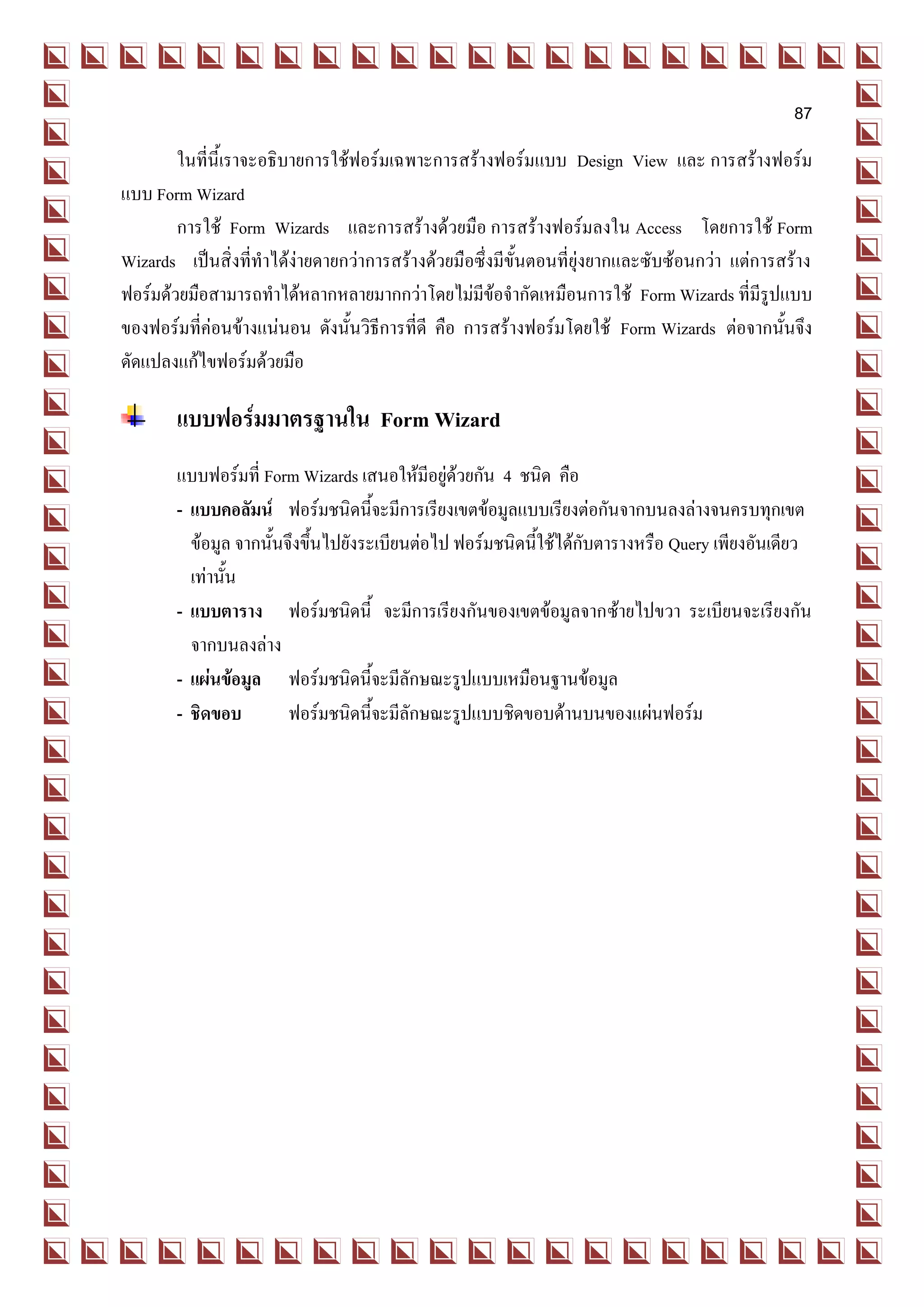 87
        ในที่นี้เราจะอธิบายการใช้ฟอร์มเฉพาะการสร้างฟอร์มแบบ Design View และ การสร้างฟอร์ม
แบบ Form Wizard
        การใช้ Form Wizards และการสร้างด้วยมือ การสร้างฟอร์มลงใน Access โดยการใช้ Form
Wizards เป็นสิ่งที่ทาได้ง่ายดายกว่าการสร้างด้วยมือซึ่งมีขั้นตอนที่ยุ่งยากและซับซ้อนกว่า แต่การสร้าง
ฟอร์มด้วยมือสามารถทาได้หลากหลายมากกว่าโดยไม่มีข้อจากัดเหมือนการใช้ Form Wizards ที่มีรูปแบบ
ของฟอร์มที่ค่อนข้างแน่นอน ดังนั้นวิธีการที่ดี คือ การสร้างฟอร์มโดยใช้ Form Wizards ต่อจากนั้นจึง
ดัดแปลงแก้ไขฟอร์มด้วยมือ

       แบบฟอร์มมาตรฐานใน Form Wizard
       แบบฟอร์มที่ Form Wizards เสนอให้มีอยู่ด้วยกัน 4 ชนิด คือ
       - แบบคอลัมน์ ฟอร์มชนิดนี้จะมีการเรียงเขตข้อมูลแบบเรียงต่อกันจากบนลงล่างจนครบทุกเขต
         ข้อมูล จากนั้นจึงขึ้นไปยังระเบียนต่อไป ฟอร์มชนิดนี้ใช้ได้กับตารางหรือ Query เพียงอันเดียว
         เท่านั้น
       - แบบตาราง ฟอร์มชนิดนี้ จะมีการเรียงกันของเขตข้อมูลจากซ้ายไปขวา ระเบียนจะเรียงกัน
         จากบนลงล่าง
       - แผ่นข้อมูล ฟอร์มชนิดนี้จะมีลักษณะรูปแบบเหมือนฐานข้อมูล
       - ชิดขอบ         ฟอร์มชนิดนี้จะมีลักษณะรูปแบบชิดขอบด้านบนของแผ่นฟอร์ม
 